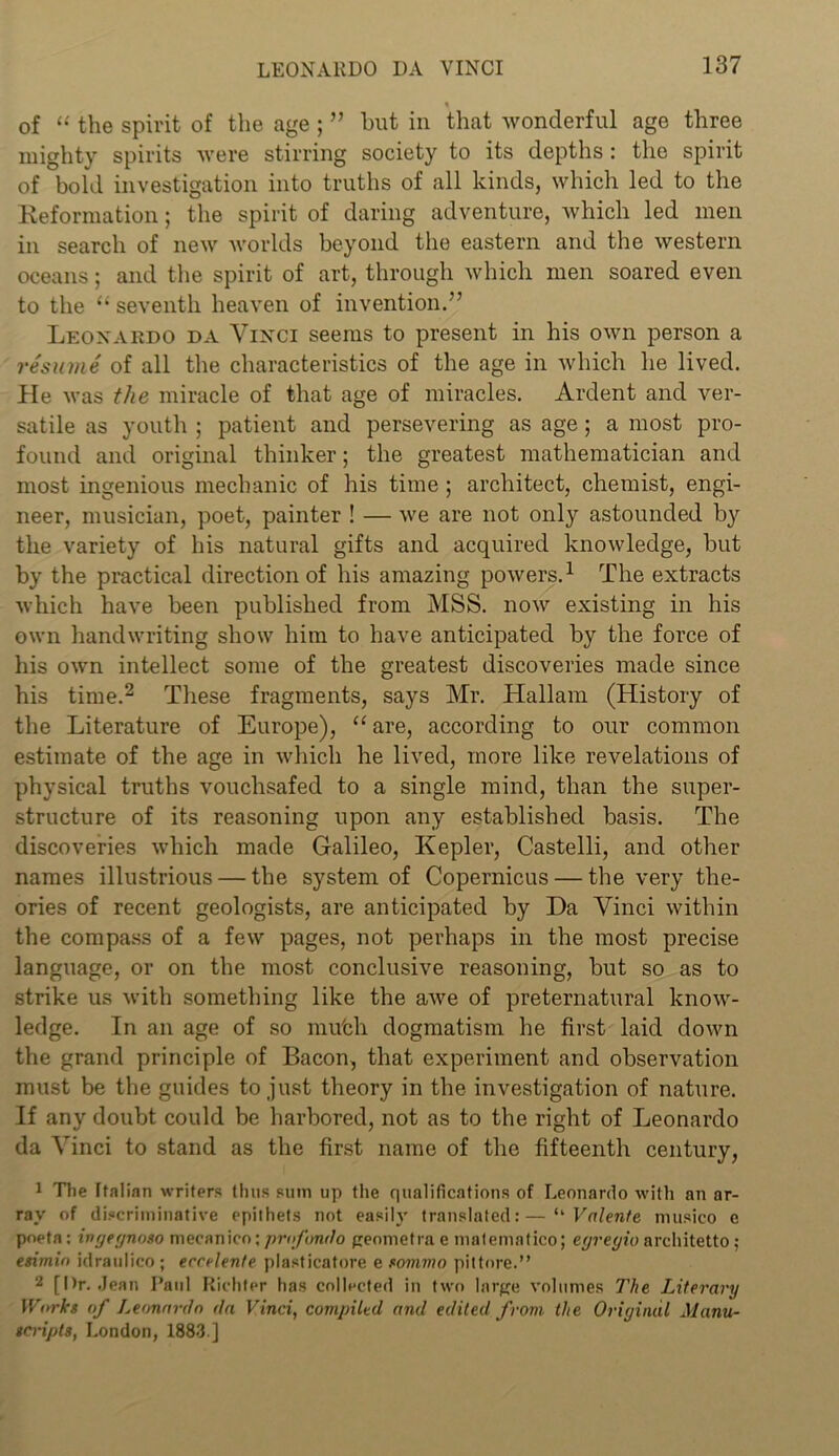 of “ the spirit of the age ; ” hut in that wonderful age three mighty spirits were stirring society to its depths: the spirit of bold investigation into truths of all kinds, which led to the Keformation; the spirit of daring adventure, which led men in search of new worlds beyond the eastern and the western oceans; and the spirit of art, through which men soared even to the “ seventh heaven of invention.” Leonardo da Vinci seems to present in his own person a resume of all the characteristics of the age in which he lived. He was the miracle of that age of miracles. Ardent and ver- satile as youth ; patient and persevering as age; a most pro- found and original thinker; the greatest mathematician and most ingenious mechanic of his time; architect, chemist, engi- neer, musician, poet, painter ! — we are not only astounded by the variety of his natural gifts and acquired knowledge, but by the practical direction of his amazing powers.1 The extracts which have been published from MSS. now existing in his own handwriting show him to have anticipated by the force of his own intellect some of the greatest discoveries made since his time.2 These fragments, says Mr. Hallam (History of the Literature of Europe), “ are, according to our common estimate of the age in which he lived, more like revelations of physical truths vouchsafed to a single mind, than the super- structure of its reasoning upon any established basis. The discoveries which made Galileo, Kepler, Castelli, and other names illustrious — the system of Copernicus — the very the- ories of recent geologists, are anticipated by Da Vinci within the compass of a few pages, not perhaps in the most precise language, or on the most conclusive reasoning, but so as to strike us with something like the awe of preternatural know- ledge. In an age of so mu'ch dogmatism he first laid down the grand principle of Bacon, that experiment and observation must be the guides to just theory in the investigation of nature. If any doubt could be harbored, not as to the right of Leonardo da Vinci to stand as the first name of the fifteenth century, 1 The Italian writers thus sum up the qualifications of Leonardo with an ar- ray of discriminative epithets not easily translated:—‘‘ Valente musieo e poeta: ingegnoso mecanico; profondo geometva e matematico; egregio architetto; esimin idraulico ; ecrelente plasticatore e sommo pittore.” 2 [Dr. Jean Paul Richter has collected in two large volumes The Literary Works of Leonardo da Vinci, compiled and edited from the Original Manu- scripts, London, 1883 ]