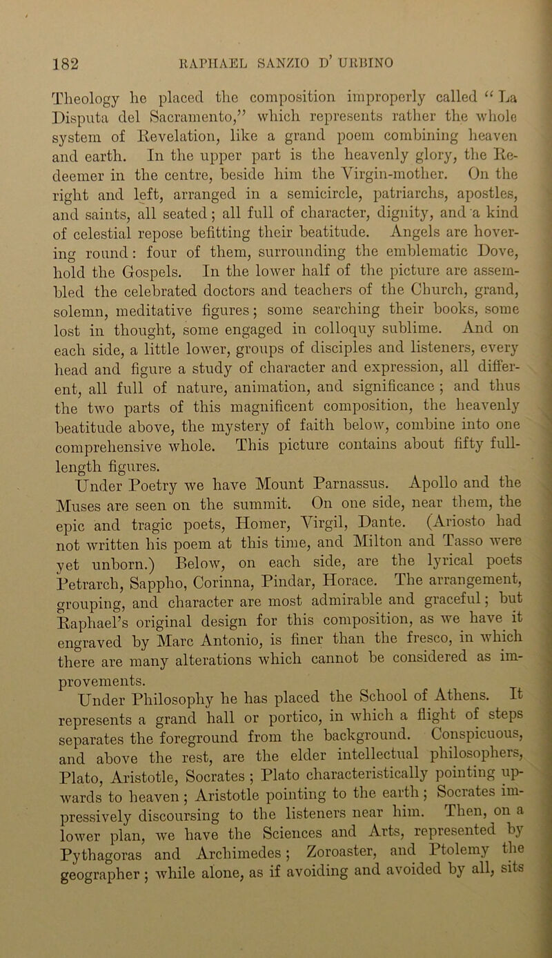 Theology lie placed the composition improperly called “ La Disputa del Sacramento,” which represents rather the whole system of Revelation, like a grand poem combining heaven and earth. In the upper part is the heavenly glory, the Re- deemer in the centre, beside him the Virgin-mother. On the right and left, arranged in a semicircle, patriarchs, apostles, and saints, all seated; all full of character, dignity, and a kind of celestial repose befitting their beatitude. Angels are hover- ing round: four of them, surrounding the emblematic Dove, hold the Gospels. In the lower half of the picture are assem- bled the celebrated doctors and teachers of the Church, grand, solemn, meditative figures; some searching their books, some lost in thought, some engaged in colloquy sublime. And on each side, a little lower, groups of disciples and listeners, every head and figure a study of character and expression, all differ- ent, all full of nature, animation, and significance ; and thus the two parts of this magnificent composition, the heavenly beatitude above, the mystery of faith below, combine into one comprehensive whole. This picture contains about fifty full- length figures. Under Poetry we have Mount Parnassus. Apollo and the Muses are seen on the summit. On one side, near them, the epic and tragic poets, Homer, Virgil, Dante. (Ariosto had not written his poem at this time, and Milton and Tasso were vet unborn.) Pelow, on each side, are the lyrical poets Petrarch, Sappho, Corinna, Pindar, Horace. The arrangement, grouping, and character are most admirable and graceful, but Raphael’s original design for this composition, as we have it engraved by Marc Antonio, is finer than the fresco, in which there are many alterations which cannot be considered as im- provements. Under Philosophy he has placed the School of Athens. It represents a grand hall or portico, in which a flight of steps separates the foreground from the background. Conspicuous, and above the rest, are the elder intellectual philosopher, Plato, Aristotle, Socrates ; Plato characteristically pointing up- wards to heaven ; Aristotle pointing to the earth • Socrates im- pressively discoursing to the listeners near him. Then, on a lower plan, we have the Sciences and Arts, represented by Pythagoras and Archimedes; Zoroaster, and 1 tolemy the geographer ; while alone, as if avoiding and avoided by all, sits