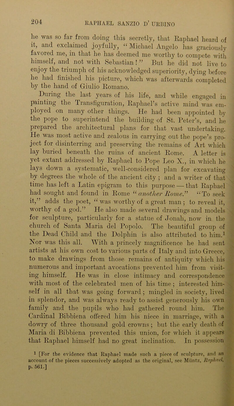 he was so far from doing this secretly, that Raphael heard of it, and exclaimed joyfully, “ Michael Angelo has graciously favored me, in that he has deemed me worthy to compete with himself, and not with Sebastian! ” But he did not live to enjoy the triumph of his acknowledged superiority, dying before he had finished his picture, which was afterwards completed by the hand of Gfiulio Romano. During the last years of his life, and while engaged in painting the Transfiguration, Raphael’s active mind was em- ployed on many other things. He had been appointed by the pope to superintend the building of St. Peter’s, and he prepared the architectural plans for that vast undertaking. He was most active and zealous in carrying out the pope’s pro- ject for disinterring and preserving the remains of Art which lay buried beneath the ruins of ancient Rome. A letter is yet extant addressed by Raphael to Pope Leo X., in which he lays down a systematic, well-considered plan for excavating by degrees the whole of the ancient city ; and a writer of that time has left a Latin epigram to this purpose — that Raphael had sought and found in Rome “ another Rome” “To seek it,” adds the poet, “ was worthy of a great man; to reveal it, worthy of a god.” He also made several drawings and models for sculpture, particularly for a statue of Jonah, now in the church of Santa Maria del Popolo. The beautiful group of the Dead Child and the Dolphin is also attributed to him.1 Nor was this all. With a princely magnificence he had sent artists at his own cost to various parts of Italy and into Greece, to make drawings from those remains of antiquity which his numerous and important avocations prevented him from visit- ing himself. He was in close intimacy and correspondence with most of the celebrated men of his time; interested him- self in all that was going forward ; mingled in society, lived in splendor, and was always ready to assist generously his own family and the pupils who had gathered round him. The Cardinal Bibbiena offered him his niece in marriage, with a dowry of three thousand gold crowns; but the early death of Maria di Bibbiena prevented this union, for which it appears that Raphael himself had no great inclination. In possession • 1 [For the evidence that Raphael made such a piece of sculpture, and an account of the pieces successively adopted as the original, see Muntz, Raphael, p. 561.]