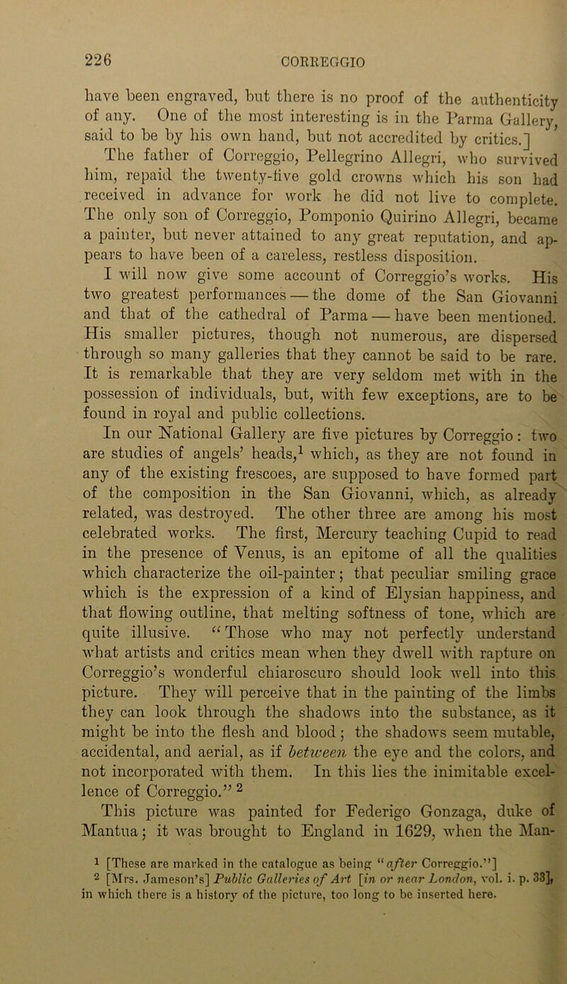 have been engraved, but there is no proof of the authenticity of any. One of the most interesting is in the Parma Gallery, said to be by his own hand, but not accredited by critics.] The father of Correggio, Pellegrino Allegri, who survived him, repaid the twenty-live gold crowns which his son had received in advance for work he did not live to complete. The only son of Correggio, Pomponio Quirino Allegri, became a painter, but never attained to any great reputation, and ap- pears to have been of a careless, restless disposition. I will now give some account of Correggio’s works. His two greatest performances — the dome of the San Giovanni and that of the cathedral of Parma — have been mentioned. His smaller pictures, though not numerous, are dispersed through so many galleries that they cannot be said to be rare. It is remarkable that they are very seldom met with in the possession of individuals, but, with few exceptions, are to be found in royal and public collections. In our National Gallery are five pictures by Correggio: two are studies of angels’ heads,1 which, as they are not found in any of the existing frescoes, are supposed to have formed part of the composition in the San Giovanni, which, as already related, was destroyed. The other three are among his most celebrated works. The first, Mercury teaching Cupid to read in the presence of Venus, is an epitome of all the qualities which characterize the oil-painter; that peculiar smiling grace which is the expression of a kind of Elysian happiness, and that flowing outline, that melting softness of tone, which are quite illusive. “ Those who may not perfectly understand what artists and critics mean when they dwell with rapture on Correggio’s wonderful chiaroscuro should look well into this picture. They will perceive that in the painting of the limbs they can look through the shadows into the substance, as it might be into the flesh and blood; the shadows seem mutable, accidental, and aerial, as if between the eye and the colors, and not incorporated with them. In this lies the inimitable excel- lence of Correggio.” 2 This picture was painted for Eederigo Gonzaga, duke of Mantua; it was brought to England in 1629, when the Man- 1 [These are marked in the catalogue as being “ after Correggio.”] 2 [Mrs. Jameson’s] Public Galleries of Art [in or near London, vol. i. p. 33], in which there is a history of the picture, too long to be inserted here.