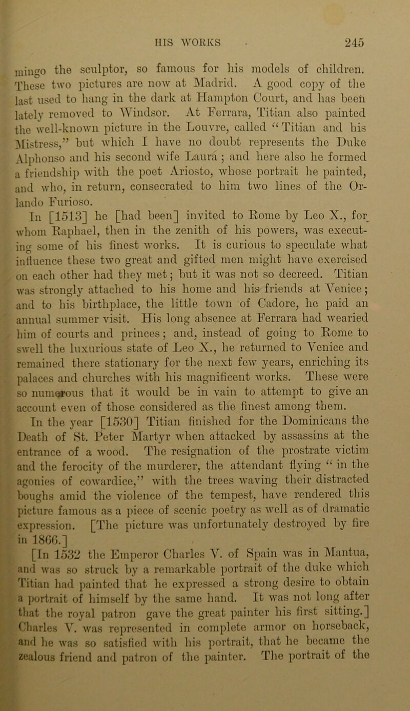 mingo the sculptor, so famous for his models of children. These two pictures are now at Madrid. A good copy of the last used to hang in the dark at Hampton Court, and has been lately removed to Windsor. At Ferrara, Titian also painted the well-known picture in the Louvre, called “Titian and his Mistress,” hut which I have no doubt represents the Duke Alphonso and his second wife Laura ; and here also he formed a friendship with the poet Ariosto, whose portrait he painted, and who, in return, consecrated to him two lines of the Or- lando Furioso. In [1513] he [had been] invited to Borne by Leo X., for whom Raphael, then in the zenith of his powers, was execut- ing some of his finest works. It is curious to speculate what iniiuence these two great and gifted men might have exercised on each other had they met; but it was not so decreed. Titian was strongly attached to his home and his friends at Venice; and to his birthplace, the little town of Cadore, he paid an annual summer visit. His long absence at Ferrara had wearied him of courts and princes; and, instead of going to Borne to swell the luxurious state of Leo X., he returned to Venice and remained there stationary for the next few years, enriching its palaces and churches with his magnificent works. These were so numorous that it would be in vain to attempt to give an account even of those considered as the finest among them. In the year [1530] Titian finished for the Dominicans the Death of St. Peter Martyr when attacked by assassins at the entrance of a wood. The resignation of the prostrate victim and the ferocity of the murderer, the attendant flying “ in the agonies of cowardice,” with the trees waving their distracted boughs amid the violence of the tempest, have rendered this picture famous as a piece of scenic poetry as well as of dramatic expression. [The picture was unfortunately destroyed by fire in I860.] [In 1532 the Emperor Charles V. of Spain was in Mantua, and was so struck by a remarkable portrait of the duke which Titian had painted that he expressed a strong desire to obtain a portrait of himself by the same hand. It was not long after that the royal patron gave the great painter his first sitting.] Charles V. was represented in complete armor on horseback, and lie was so satisfied witli his portrait, that he became the zealous friend and patron of the painter. The portrait of the