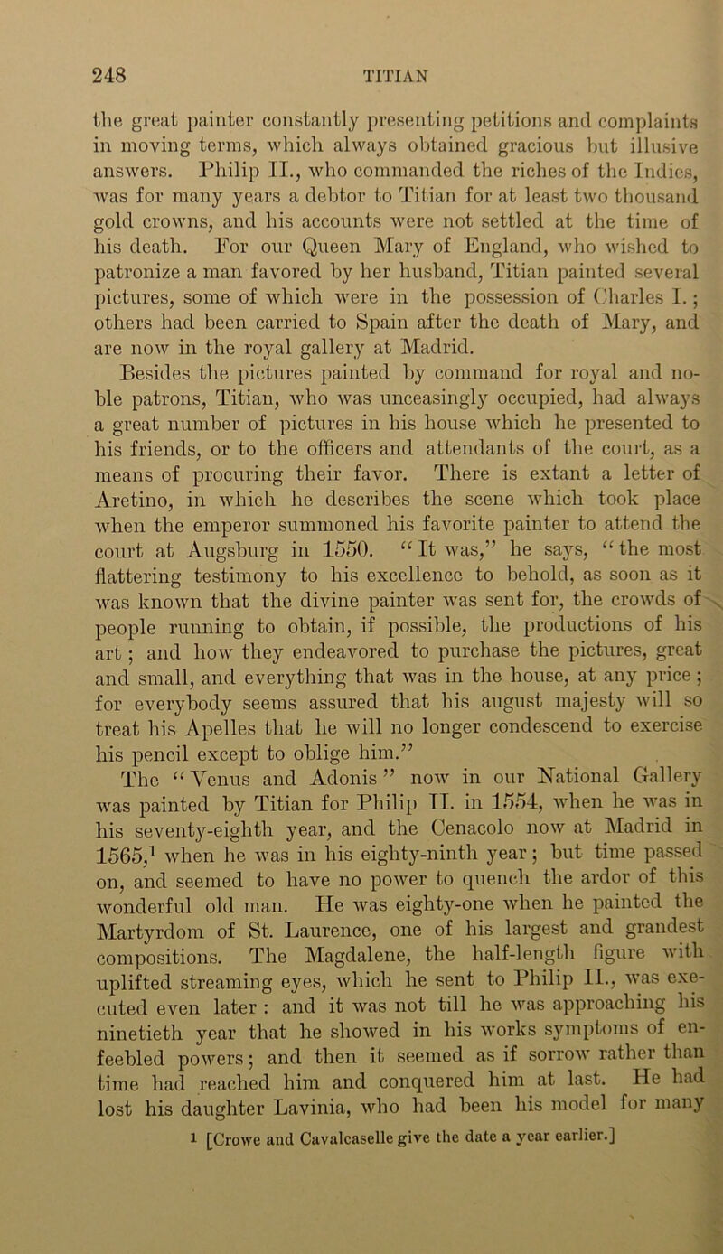 the great painter constantly presenting petitions and complaints in moving terms, which always obtained gracious but illusive answers. Philip II., who commanded the riches of the Indies, was for many years a debtor to Titian for at least two thousand gold crowns, and his accounts were not settled at the time of his death. For our Queen Mary of England, who wished to patronize a man favored by her husband, Titian painted several pictures, some of which were in the possession of Charles I.; others had been carried to Spain after the death of Mary, and are now in the royal gallery at Madrid. Besides the pictures painted by command for royal and no- ble patrons, Titian, who was unceasingly occupied, had always a great number of pictures in his house which he presented to his friends, or to the officers and attendants of the court, as a means of procuring their favor. There is extant a letter of Aretino, in which he describes the scene which took place when the emperor summoned his favorite painter to attend the court at Augsburg in 1550. “ It was,” he says, “ the most flattering testimony to his excellence to behold, as soon as it was known that the divine painter was sent for, the crowds of people running to obtain, if possible, the productions of his art; and how they endeavored to purchase the pictures, great and small, and everything that was in the house, at any price ; for everybody seems assured that his august majesty will so treat his Apelles that he will no longer condescend to exercise his pencil except to oblige him.” The “Venus and Adonis” now in our National Gallery was painted by Titian for Philip II. in 1554, when he was in his seventy-eighth year, and the Cenacolo now at Madrid in 1565,1 when he was in his eighty-ninth year; but time passed on, and seemed to have no power to quench the ardor of this wonderful old man. He was eighty-one when he painted the Martyrdom of St. Laurence, one of his largest and grandest compositions. The Magdalene, the half-length figure with uplifted streaming eyes, which he sent to Philip II., was exe- cuted even later : and it was not till he was approaching his ninetieth year that he showed in his works symptoms of en- feebled powers; and then it seemed as if sorrow rather than time had reached him and conquered him at last. He had lost his daughter Lavinia, who had been his model for many 1 [Crowe and Cavalcaselle give the date a year earlier.]