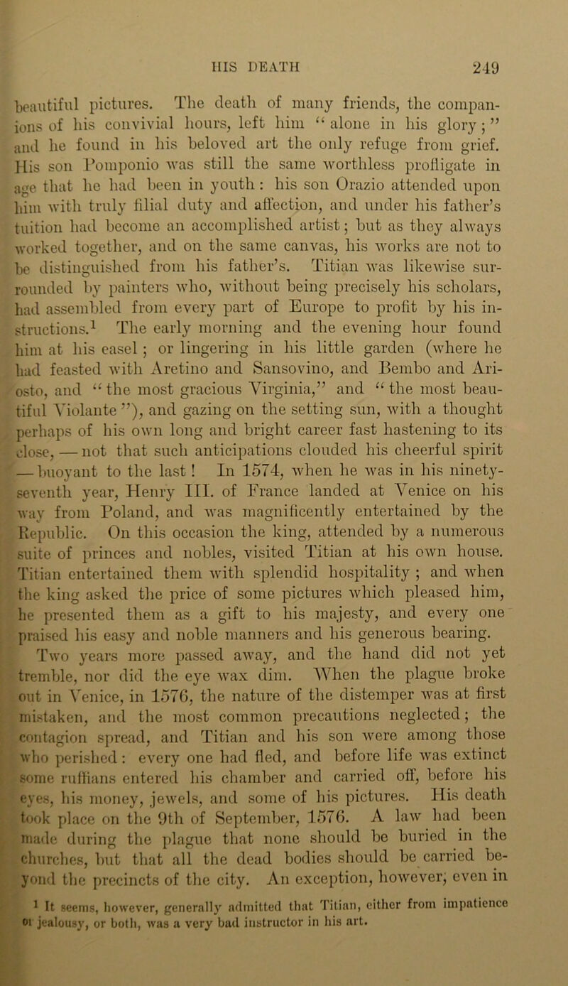beautiful pictures. The death of many friends, the compan- ions of his convivial hours, left him “ alone in his glory; ” and he found in his beloved art the only refuge from grief. His son Pomponio was still the same worthless profligate in age that he had been in youth : his son Orazio attended upon him with truly filial duty and affection, and under his father’s tuition had become an accomplished artist; hut as they always worked together, and on the same canvas, his works are not to be distinguished from his father’s. Titian was likewise sur- rounded by painters who, without being precisely his scholars, had assembled from every part of Europe to profit by his in- structions.1 The early morning and the evening hour found him at his easel ; or lingering in his little garden (where he had feasted with Aretino and Sansovino, and Bembo and Ari- osto, and “ the most gracious Virginia,” and “ the most beau- tiful Violante ”), and gazing on the setting sun, with a thought perhaps of his own long and bright career fast hastening to its close,—not that such anticipations clouded his cheerful spirit — buoyant to the last! In 1574, when he was in his ninety- seventh year, Henry III. of France landed at Venice on his way from Poland, and was magnificently entertained by the Republic. On this occasion the king, attended by a numerous suite of princes and nobles, visited Titian at his own house. Titian entertained them with splendid hospitality ; and when the king asked the price of some pictures which pleased him, he presented them as a gift to his majesty, and every one praised his easy and noble manners and his generous bearing. Two years more passed away, and the hand did not yet tremble, nor did the eye wax dim. When the plague broke out in Venice, in 157G, the nature of the distemper was at first mistaken, and the most common precautions neglected; the contagion spread, and Titian and his son were among those who perished: every one had fled, and before life was extinct Some ruffians entered his chamber and carried off, before his eyes, his money, jewels, and some of his pictures. His deatli took place on the 9th of September, 1576. A law had been made during the plague that none should be buried in the churches, but that all the dead bodies should be carried be- yond the precincts of the city. An exception, however; even in 1 It seems, however, generally admitted that Titian, cither from impatience oi jealousy, or both, was a very bad instructor in his art.