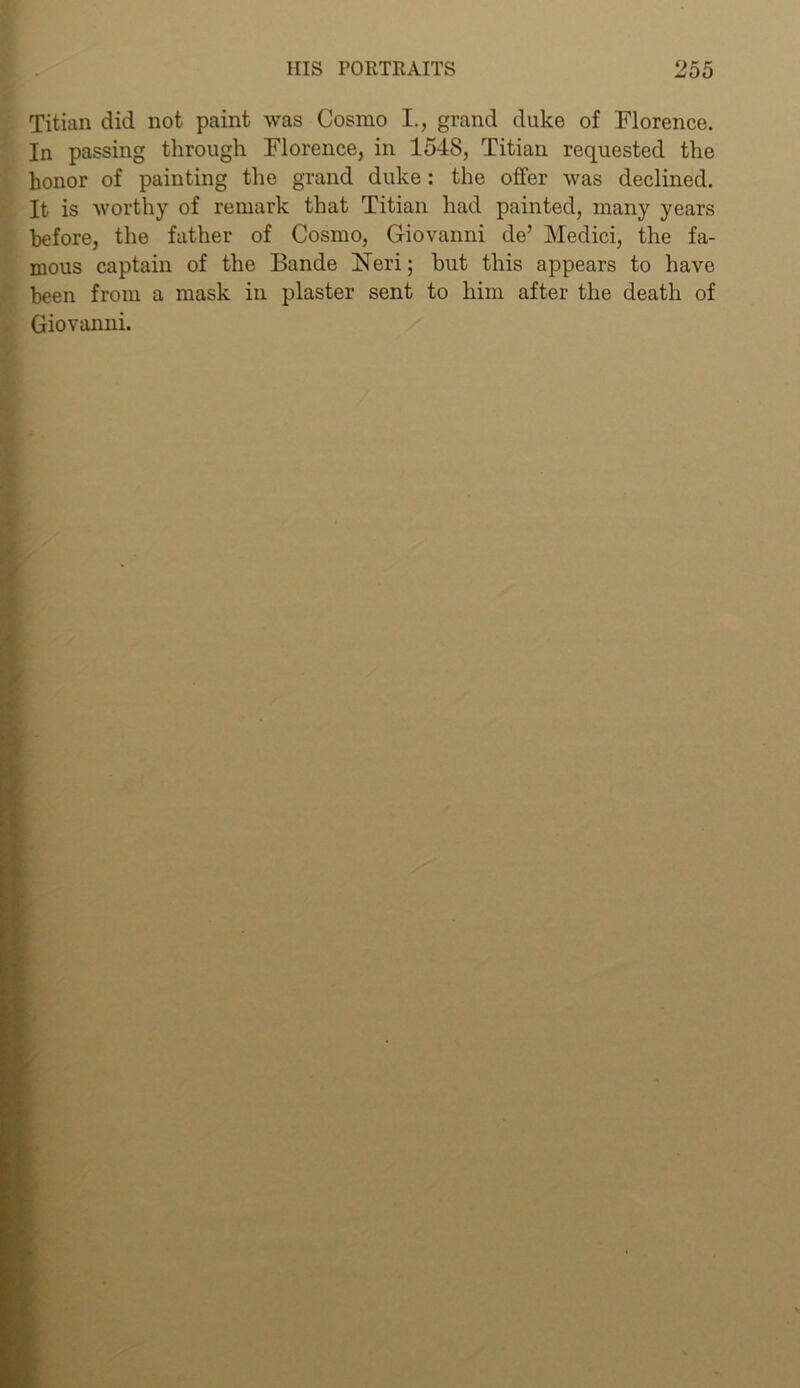 Titian did not paint was Cosmo I., grand duke of Florence. In passing through Florence, in 1548, Titian requested the honor of painting the grand duke: the offer was declined. It is worthy of remark that Titian had painted, many years before, the father of Cosmo, Giovanni de’ Medici, the fa- mous captain of the Bande Fieri; but this appears to have been from a mask in plaster sent to him after the death of Giovanni.