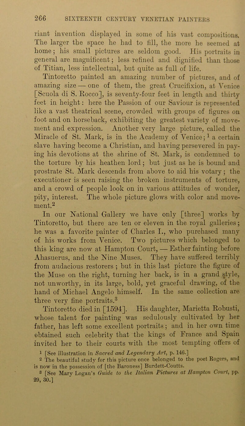 riant invention displayed in some of his vast compositions. The larger the space he had to fill, the more he seemed at home; his small pictures are seldom good. His portraits in general are magnificent; less refined and dignified than those of Titian, less intellectual, but quite as full of life. Tintoretto painted an amazing number of pictures, and of amazing size — one of them, the great Crucifixion, at Venice [Scuola di S. Rocco], is seventy-four feet in length and thirty feet in height: here the Passion of our Saviour is represented like a vast theatrical scene, crowded with groups of figures on foot and on horseback, exhibiting the greatest variety of move- ment and expression. Another very large picture, called the Miracle of St. Mark, is in the Academy of Venice;1 a certain slave having become a Christian, and having persevered in pay- ing his devotions at the shrine of St. Mark, is condemned to the torture by his heathen lord; but just as he is bound and prostrate St. Mark descends from above to aid his votary; the executioner is seen raising the broken instruments of torture, and a crowd of people look on in various attitudes of wonder, pity, interest. The whole picture glows with color and move- ment.2 In our National Gallery we have only [three] works by Tintoretto, but there are ten or eleven in the royal galleries; he was a favorite painter of Charles I., who purchased many of his works from Venice. Two pictures which belonged to this king are now at Hampton Court, — Esther fainting before Ahasuerus, and the Nine Muses. They have suffered terribly from audacious restorers ; but in this last picture the figure of the Muse on the right, turning her back, is in a grand style, not unworthy, in its large, bold, yet graceful drawing, of the hand of Michael Angelo himself. In the same collection are three very fine portraits.3 Tintoretto died in [1594]. His daughter, Marietta Robusti, whose talent for painting was sedulously cultivated by her father, has left some excellent portraits; and in her own time obtained such celebrity that the kings of France and Spain invited her to their courts with the most tempting offers of 1 [See illustration in Sacred and Legendary Art, p. 146.] 2 The beautiful study for this picture once belonged to the poet Rogers, and is now in the possession of [the Baroness] Burdett-Coutts. 3 [See Mary Logan’s Guide to the Italian Pictures at Hampton Court, pp. 29, 30.]