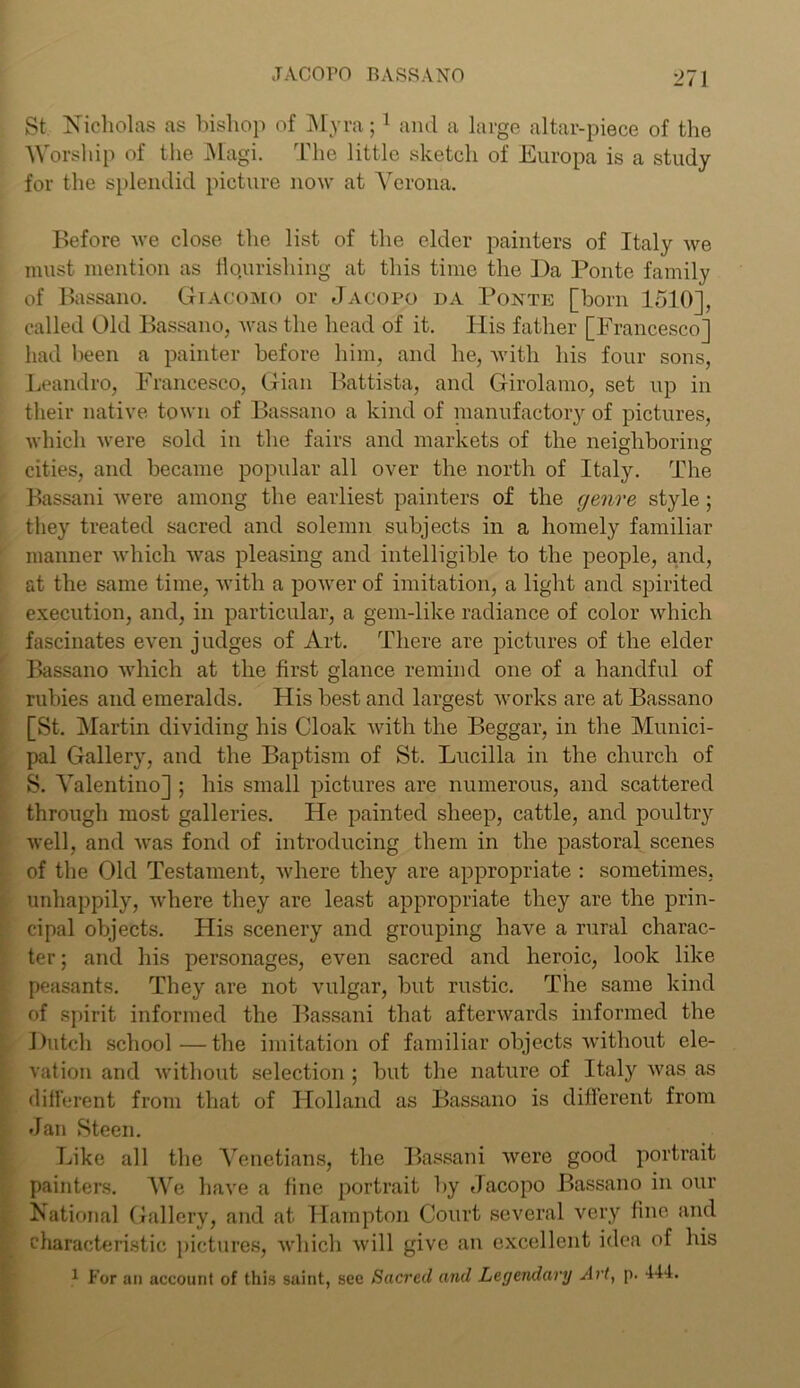 St Nicholas as bishop of Myra; 1 and a large altar-piece of the Worship of the Magi. The little sketch of Europa is a study for the splendid picture now at Verona. Before we close the list of the elder painters of Italy we must mention as flourishing at this time the Da Ponte family of Bassano. Giacomo or Jacopo da Ponte [born 1510], called Old Bassano, was the head of it. His father [Francesco] had been a painter before him, and he, with his four sons, Leandro, Francesco, Gian Battista, and Girolamo, set up in their native town of Bassano a kind of manufactory of pictures, which were sold in the fairs and markets of the neighboring cities, and became popular all over the north of Italy. The Bassani were among the earliest painters of the genre style; they treated sacred and solemn subjects in a homely familiar manner which was pleasing and intelligible to the people, and, at the same time, with a power of imitation, a light and spirited execution, and, in particular, a gem-like radiance of color which fascinates even judges of Art. There are pictures of the elder Bassano which at the first glance remind one of a handful of rubies and emeralds. His best and largest works are at Bassano [St. Martin dividing his Cloak with the Beggar, in the Munici- pal Gallery, and the Baptism of St. Lucilla in the church of S. Valentino] ; his small pictures are numerous, and scattered through most galleries. He painted sheep, cattle, and poultry well, and was fond of introducing them in the pastoral scenes of the Old Testament, where they are appropriate : sometimes, unhappily, where they are least appropriate they are the prin- cipal objects. His scenery and grouping have a rural charac- ter ; and his personages, even sacred and heroic, look like peasants. They are not vulgar, but rustic. The same kind of spirit informed the Bassani that afterwards informed the Dutch school—the imitation of familiar objects without ele- vation and without selection ; but the nature of Italy was as different from that of Holland as Bassano is different from Jan Steen. Like all the Venetians, the Bassani were good portrait painters. We have a fine portrait by Jacopo Bassano in our National Gallery, and at Hampton Court several very fine and characteristic pictures, which will give an excellent idea of his 1 For an account of this saint, sec Sacred and Legendary Art, p. 444.