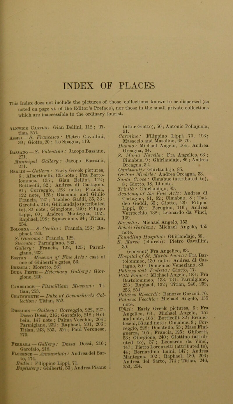 INDEX OF PLACES This Index does not include the pictures of those collections known to be dispersed (as noted on page vi. of the Editor’s Preface), nor those in the small private collections which are inaccessible to the ordinary tourist. Alnwick Castle : Gian Bellini, 112 ; Ti- tian, 254. Assisi —S. Francesco: Pietro Cavallmi, 30; Giotto, 20; Lo Spagna, 119. Bassano — S. Valentino: JacopoBassano, 271. Municipal Gallery: Jacopo Bassano, 271. Berlin — Gallery : Early Greek pictures, 6 ; Albertinelli, 135 note ; Fra Barto- lommeo, 135; Gian Bellini, 112; Botticelli, 82 ; Andrea di Castagno, 81 ; Correggio, 223 note; Francia, 122 note, 125; Giacomo and Giulio Francia, 127 ; Taddeo Gaddi, 35, 3G ; Garofalo, 218 ; Ghirlandajo (attributed to), 82 note ; Giorgione, 240; Filippo Lippi, 00; Andrea Mantegna, 102; Raphael, 198; Squarcione, 94; Titian, 254. Bologna — S. Cecilia : Francia, 123; Ra- phael. 126. S. Giacomo : Francia, 122. Steccata : Parmigiano, 233. Gallery: Francia, 122, 125; Parmi- giano, 233. Boston—Museum of Fine Arts : cast of one of Ghiberti’s gates, 50. Brescia : Moretto, 261. Buda Pesth — Ester hazy Gallery : Gior- gione, 240. CtMBRiDQE — Fitzwilliam Museum: Ti- tian, 253. Chats worth — Duke of Devonshire's Col- lection : Titian, 252. Dresden — Gallery: Correggio, 222, 227 ; Dosso Dossi, 210 ; Garofalo, 218 ; Hol- bein, 147 note; Palma Vecchio, 204; Parmigiano, 232; Raphael, 201, 200; Titian, 243, 253, 254 ; Paul Veronese, 270. Ferrara — Gallery: Dosso Dossi, 210; Garofalo, 218. Florence—Annunziata: Andrea del Sar- to, 174. Badia : Filippino Lippi, 71. Baptistery : Ghiberti, 53 ; Andrea Pisano (after Giotto), 50; Antonio Pollajuolo, 91. Carmine: Filippino Lippi, 70, 193; Masaccio and Masolino, 08-70. Duomo • Michael Angelo, 104; Andrea Orcagna, 34. S. Maria Novella: Fra Angelico, 03 ; Cimabue, 9 ; Ghirlandajo, 80 ; Andrea Orcagna, 32. Ognissanti : Ghirlandajo, 85. Or San Michele: Andrea Orcagna, 33. Santa Croce : Cimabue (attributed to), 8; Giotto, 18, 19 note. Trinith: Ghirlandajo, 85. Academy of the Fine Arts: Andrea di Castagno, 81, 82; Cimabue, 8 ; Tad- deo Gaddi, 35; Giotto, 26; Filippo Lippi, 60 ; Perugino, 116; Andrea Verrocchio, 138; Leonardo da Vinci, 139. Bargello: Michael Angelo, 153. Boboli Gardens: Michael Angelo, 155 note. Foundling Hospital: Ghirlandajo, 88. S. Marco (church): Pietro Cavallini, 30. (convent) Fra Angelico, 63. Hospital of St. Maria Nuo va: Fra Bar- tolommeo, 130 note ; Andrea di Cas- tagno, 80 ; Domenico Veneziano, 80. Palazzo dell' Podesta: Giotto, 17. Pitti Palace: Michael Angelo, 183 ; Fra Bartolommeo, 133, 134; Parmigiano, 233; Raphael, 132; Titian, 240, 252, 253. 254. Palazzo Riccardi: Benozzo Gozzoli, 70. Palazzo Vecchio: Michael Angelo, 155 note. Ufjizi: Early Greek pictures, G; Fra 'Angelico, 03; Michael Angelo, 151 and note, 108 ; Botticelli, 82; Brunel- leschi, 53 and note ; Cimabue, 8 ; Cor- reggio, 228; Donatello, 53 ; Maso Fini- guerra, 105; Francia, 125; Ghiberti, 53 ; Giorgione, 240; Giottino (attrib- uted to), 37 ; Leonardo da Vinci, 147 ; Pietro Lorenzetti (attributed to), 44; Bernardino Luini, 147; Andrea Mantegna, 102; Raphael, 180, 200; Andrea del Sarto, 174;'Titian, 240, 253, 254.