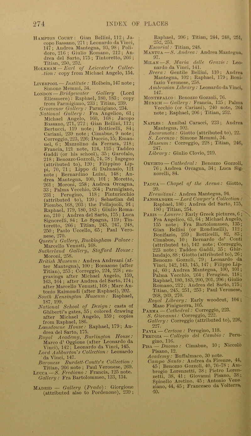 Hampton Court: Gian Bellini, 112; Ja- copo Bassano, 271 ; Leonardo da Vinci, 117 ; Andrea Mantegna, 93, 98 ; Poli- doro, 210 ; Giulio Romano, 212; An- drea del Sarto, 175 ; Tintoretto, 200 ; Titian, 250, 252. Holkham — Earl of Leicester's Collec- .tion: copy from Michael Angelo, 154. Liverpool — Institute : Holbein, 147 note ; Simone Memmi, 34. London — Bridgewater Gallery (Lord Ellesmere): Raphael, ISO, 183; copy from Parmigiano, 233 ; Titian, 239. Grosvenor Gallery : Parmigiano, 234. National Gallery: Fra Angelico, 01; Michael Angelo, 100, 108; Jacopo Bassano, 271, 272 ; Gian Bellini, 112 ; Bertucci, 119 note; Botticelli, 84; Cariani, 239 note ; Cimabue, 9 note ; Correggio, 223, 226; Duccio, 15; Eman- uel, 6 ; Mazzolino da Ferrara, 218; Francia, 121 note, 124, 125; Taddeo Gaddi (or his school), 35; Garofalo, 218 ; Benozzo Gozzoli, 74, 78; Ingegno (attributed to), 120; Filippino Lip- pi, 70, 71; Lippo di Dalmasio, 121 note; Bernardino Luini, 148; An- drea Mantegna, 100, 101 ; Moretto, 261; Moroni, 258; Andrea Orcagna, 33 ; Palma Vecchio, 264 ; Parmigiano, 231 ; Perugino, 118; Pinturicchio (attributed to), 120; Sebastian del Piombo, 168, 203 ; the Pollajuoli, 91; Raphael, 179, 180, 183 ; Giulio Roma- no, 210 ; Andrea del Sarto, 175 ; Luca Signorelli, 84; Lo Spagna, 119; Tin- toretto, 266 ; Titian, 243, 247, 248, 250 ; Paolo Uccello, 65; Paul Vero- 116S6 270. Queen's Gallery, Buckingham Palace: Marcello Venusti, 168. Sutherland. Gallery, Stafford House: Moroni, 258. British Museum: Andrea Andreani (af- ter Mantegna), 100 ; Bonasone (after Titian), 253 ; Correggio, 224, 228 ; en- gravings after Michael Angelo, 159, 163, 164 ; after Andrea del Sarto, 174 ; after Marcello Venusti, 168 ; Marc An- tonio Raimondi (after Raphael), 202. South Kensington Museum : Raphael, 187, 199. National School of Design: casts of Ghiberti’s gates, 55 ; colored drawing after Michael Angelo, 159; copies from Raphael, 186. Lansdowne House : Raphael, 179 ; An- drea del Sarto, 175. Royal Academy, Burlington House: Marco d’ Oggione (after Leonardo da Vinci), 142 ; Leonardo da Vinci, 145. Lord Ashburton's Collection: Leonardo da Vinci, 147. Baroness Burdett-Coutls's Collection: Titian, 266 note ; Paul Veronese, 269. Lucca — S. Frediano : Francia, 125 note. Gallery : Fra Bartolommeo, 133, 134. Madrid — Gallery {Prado) : Giorgione (attributed also to Pordenone), 239 ; Raphael, 206 ; Titian, 244 , 248, 251, 252, 253. Escorial: Titian, 248. Mantua—S. Andrea: Andrea Mantegna, 97. Milan—S. Maria delle Grazie: Leo- nardo da Vinci, 141. Brera: Gentile Bellini, 110; Andrea Mantegna, 102 ; Raphael, 179; Boni- fazio Veronese, 258. Ambrosian Library: Leonardo da Vinci, 147. Montefalco: Benozzo Gozzoli, 76. Munich—Gallery: Francia, 125; Palma Vecchio (or Cariani), 240 note, 264 note ; Raphael, 206 ; Titian, 252. Naples : Annibal Caracci, 223; Andrea Mantegna, 102. Incoronata : Giotto (attributed to), 22. S. Lorenzo : Simone Memmi, 34. Museum: Correggio, 228 ; Titian, 246, 247. Library : Giulio Clovio, 219. Orvieto—Cathedral: Benozzo Gozzoli, 76; Andrea Orcagna, 34; Luca Sig- norelli, 84. Padua—Chapel of the Arena: Giotto, 20. Eremitani : Andrea Mantegna, 94. Panshanger — Lord Coicpers Collection : Raphael, 180; Andrea del Sarto, 175, 180; Titian, 254. Paris — Louvre: Early Greek pictures,6; Fra Angelico, 63, 64 ; Michael Augelo, 155 note; Fra Bartolommeo, 135; Gian Bellini (or Rondinelli), 112; Bonifazio, 259; Botticelli, 82, 83; Cimabue, 10; Bernardo de’ Conti (attributed to), 142 note; Correggio, 223 note ; Taddeo Gaddi, 35; Ghir- landajo, 88 ; Giotto (attributed to), 26; Benozzo Gozzoli, 79; Leonardo da Vinci, 142, 143, 145, 147; Filippo Lip- pi, 60 ; Andrea Mantegna, 100, 101 ; Palma Vecchio, 264; Perugino, 11S; Raphael, 180,1S3,200, 201, 206; Giulio Romauo, 212; Andrea del Sarto, 175; Titian, 245, 251, 253; Paul Veronese, 268, 269, 270. Royal Library: Early woodcut, 104; Maso Finiguerra, 105. Parma — Cathedral: Correggio, 223. S. Giovanni : Correggio, 222. Gallery: Correggio (attributed to), 226, 227. Pavia — Certosa : Perugino, 118. Perugia — Collegio del Cambio : Peru- gino, 116. Pisa — Duomo : Cimabue, 10 ; Niccolo Pisano, 12. Academy: Buffalmaoo, 30 note. Campo Santo : Andrea da Firenze, 44, 45 ; Benozzo Gozzoli. 40, 76-7S ; Am- brogio Lorenzetti. 38; Pietro Loren- zetti, 38, 41; Giovanni Pisano, 38; Spinello Aretino, 45; Antonio Vene ziano, 44, 45 ; Francesco da Volterra, 40.