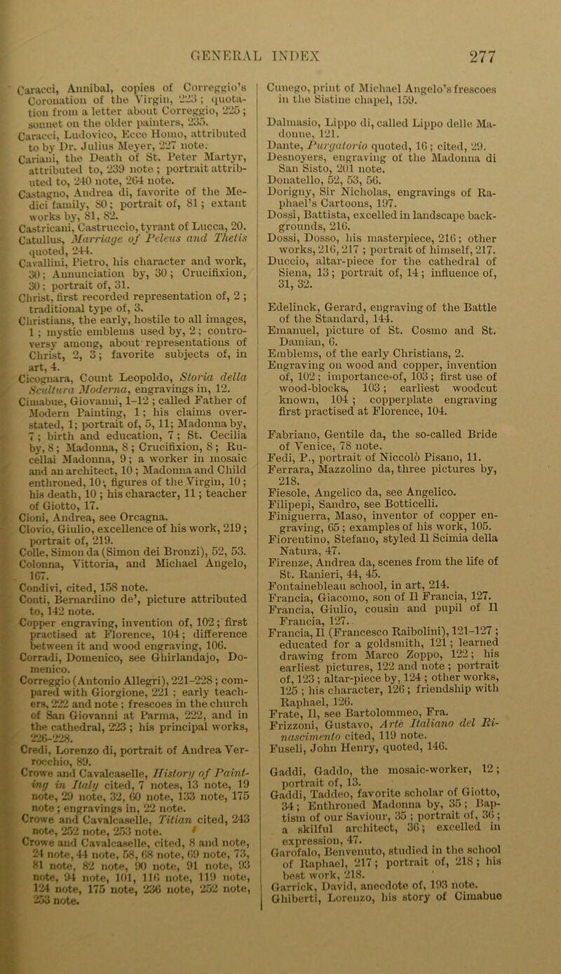 Caracci, Annibal, copies of Correggio’s Coronation of the Virgin, 223 ; quota- tion from a letter about Correggio, 225 ; sonnet on the older painters, 1235. Caracci, Ludovico, Kcce Homo, attributed to by Dr. Julius Meyer, 227 note. Cariaui, the Death of St. Peter Martyr, attributed to, 239 note ; portrait attrib- uted to, 240 note, 204 note. Castagno, Andrea di, favorite of the Me- dici family, SO; portrait of, SI; extant works by, 81, 82. Castricani, Castruccio, tyrant of Lucca, 20. Catullus, Marriage of Peleus and Thetis quoted, 244. Cavallini, Pietro, his character and work, 30; Annunciation by, 30 ; Crucifixion, 30; portrait of, 31. Christ, first recorded representation of, 2 ; traditional type of, 3. Christians, the early, hostile to all images, 1 ; mystic emblems used by, 2; contro- versy among, about representations of Christ, 2, 3; favorite subjects of, in art, 4. Cicoguara, Count Leopoldo, Storia della Scultura Moderna, engravings in, 12. Cimabue, Giovanni, 1-12 ; called Father of Modern Painting, 1; his claims over- stated, 1; portrait of, 5,11; Madonna by, 7 ; birth and education, 7 ; St. Cecilia by, S ; Madonna, 8 ; Crucifixion, 8 ; Ru- cellai Madonna, 9; a worker in mosaic and an architect, 10 ; Madonna and Child enthroned, 10; figures of the Virgin, 10; his death, 10 ; his character, 11; teacher of Giotto, 17. Cioni, Andrea, see Orcagna. Clovio, Giulio, excellence of his work, 219; portrait of, 219. Colie, Simon da (Simon dei Bronzi), 52, 53. Colonna, Vittoria, and Michael Angelo, 1G7. Condivi, cited, 15S note. Conti, Bernardino de’, picture attributed to, 142 note. Copper engraving, invention of, 102; first practised at Florence, 104 ; difference between it and wood engraving, 100. Corradi, Domenico, see Gliirlandajo, Do- menico. Correggio (Antonio Allegri), 221-228 ; com- pared with Giorgione, 221 ; early teach- j ers, 222 and note ; frescoes in the church of San Giovanni at Parma, 222, and in the cathedral, 223 ; his principal works, 226-228. Credi, Lorenzo di, portrait of Andrea Ver- rocchio, 89. Crowe and Cavalcaselle, History of Paint- ing in Italy cited, 7 notes, 13 note, 19 note, 29 note, 32, GO note, 133 note, 175 note; engravings in, 22 note. Crowe and Cavalcaselle, Titian cited, 243 _ note, 252 note, 253 note. Crowe and Cavalcaselle, cited, 8 and note, 24 note, 4*1 note, 58, 68 note, GO note, 73, 81 note, 82 note, 90 note, 91 note, 93 note, 94 note, 101, 11G note, 119 note, 124 note, 175 note, 23G note, 252 note, 253 note. Cuuego, print of Michael Angelo’s frescoes in the Sistine chapel, 159. Drtlmasio, Lippo di, called Lippo delle Ma- donne, 121. Dante, Purgatorio quoted, 1G; cited, 29. Desnoyers, engraving of the Madonna di San Sisto, 201 note. Donatello, 52, 53, 56. Dorigny, Sir Nicholas, engravings of Ra- phael’s Car-toons, 197. Dossi, Battista, excelled in landscape back- grounds, 21G. Dossi, Dosso, his masterpiece, 21G; other works, 21G, 217 ; portrait of himself, 217. Duccio, altar-piece for the cathedral of Siena, 13; portrait of, 14 ; influence of, 31, 32. Edelinek, Gerard, engraving of the Battle of the Standard, 144. Emanuel, picture of St. Cosmo and St. Damian, G. Emblems, of the early Christians, 2. Engraving on wood and copper, invention of, 102 ; importancemf, 103 ; first use of wood-blocks, 103; earliest woodcut known, 104 ; copperplate engraving first practised at Florence, 104. Fabriano, Gentile da, the so-called Bride of Venice, 78 note. Fedi, P., portrait of Niccolo Pisano, 11. Ferrara, Mazzolino da, three pictures by, 218. Fiesole, Angelico da, see Angelico. Filipepi, Sandro, see Botticelli. Fiuiguerra, Maso, inventor of copper en- graving, 65; examples of his work, 105. Fioreutino, Stefano, styled II Scimia della Natura, 47. Firenze, Andrea da, scenes from the life of St. Ranieri, 44, 45. Fontainebleau school, in art, 214. Fraucia, Giacomo, son of II Francis, 127. Francia, Giulio, cousin and pupil of II Fraucia, 127. Francia, II (Francesco Raibolini), 121-127 ; educated for a goldsmith, 121; learned drawing from Marco Zoppo, 122; his earliest pictures, 122 and note ; portrait of, 123 ; altar-piece by, 124 ; other works, 125 ; his character, 12G ; friendship with Raphael, 126. Frate, II, see Bartolommeo, Fra. Frizzoni, Gustavo, Arte Ilaliano del Ri- nasdtnenlo cited, 119 note. Fuseli, John Henry, quoted, 14G. Gaddi, Gaddo, the mosaic-worker, 12; portrait of, 13. Gaddi, Taddeo, favorite scholar of Giotto, 34 ; Enthroned Madonna by, 35 ; Bap- tism of our Saviour, 35 ; portrait of, 36 ; a skilful architect, 3G; excelled in expression, 47. Garofalo, Benvenuto, studied in the school of Raphael, 217; portrait of, 218; his best work, 218. Garrick, David, anecdote of, 193 note. Ghiberti, Lorenzo, his story of Cimabue
