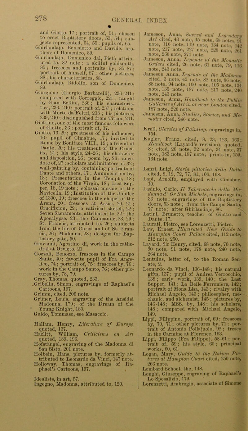 GENERAL • and Giotto, 17; portrait of, 51; chosen to erect Baptistery doors, 53, 54; sub- jects represented, 54, 55; pupils of, 65. Ghirlandajo, Benedetto and Davide, bro- thers of Domenico, 89. Ghirlandajo, Domenico dal, Pieta attrib- uted to, 82 note ; a skilful goldsmith, 85; frescoes and portraits by, 85-87; portrait of himself, 87 ; other pictures, 88 ; his characteristics, 88. Ghirlandajo, Ridolfo, son of Domenico, 89. ’ Giorgione (Giorgio Barbarelli), 236-241; compared with Correggio, 221; taught by Gian Bellini, 236 ; his characteris- tics, 236, 240; portrait of, 237 ; relations with Morto da Feltri, 238 ; liis pictures, 239, 240 ; distinguished from Titian, 241. Giottino, one of the most famous followers of Giotto, 36 ; portrait of, 37. Giotto, 16-29; greatness of his influence, 16; pupil of Cimabue, 17; invited to Rome by Boniface VIII., 19 ; a friend of Dante, 20 ; his treatment of the Cruci- fix, 21 ; his style, 24-26 ; his character and disposition, 26 ; poem by, 26; anec- dote of, 27 ; scholars and imitators of, 32; wall-painting by, containing portraits of Dante and others, 17 ; Annunciation by, 18; Presentation in the Temple, 18; Coronation of the Virgin, 18 ; Last Sup- per, 18, 19 note ; colossal mosaic of the Navicella, 19 ; Institution of the Jubilee of 1300, 19; frescoes in the chapel of the Arena, 20 ; frescoes at Assisi, 20, 21 ; Crucifixion, 22 ; a satirical sketch, 22 ; Seven Sacraments, attributed to, 22 ; the Apocalypse, 23; the Campanile, 23, 29 ; St. Francis, attributed to, 26 ; subjects from the life of Christ and of St. Fran- cis, 26; Madonna, 28; designs for Bap- tistery gate, 50. Giovanni, Agostino di, work in the cathe- dral at Orvieto, 21. Gozzoli, Benozzo, frescoes in the Campo Santo, 40; favorite pupil of Fra Ange- lico, 74; portrait of, 75 ; frescoes by, 76 ; work in the Campo Santo, 76 ; other pic- tures by, 78, 79. Gray, Thomas, quoted, 233. Gribelin, Simon, engravings of Raphael’s Cartoons, 197. Grimm, cited, 206 note. Griiner, Louis, engraving of the Ansidei Madonna, 179; of the Dream of the Young Knight, ISO. Guido, Tommaso, see Masaccio. Hallam, Henry, Literature of Europe quoted, 137. Hazlitt, William, Criticisms on Art quoted, 189, 196. Hofstangel, engraving of the Madonna di San Sisto, 201 note. Holbein, Hans, pictures by, formerly at- tributed to Leonardo da Vinci, 147 note. Holloway, Thomas, engravings of Ra- phael’s Cartoons, 197. , Idealists, in art, 57. Ingegno, Madonna, attributed to, 120. INDEX Jameson, Anna, Sacred and Legendary Art cited, 43 note, 45 note, 68 notes, 91 note, 116 note, 119 note, 134 note, 142 note, 217 note, 227 note, 228 note, 261 note, 266 note, 271 note. Jameson, Anna, Legends of the Monastic Orders cited, 26 note, 61 note, 79, 116 note, 243 note. Jameson Anna, Legends of the Madonna cited, 3 note, 42 note, 82 note, 86 note, 88 note, 94 note, 100 note, 105 note, 134 note, 135 note, 187 note, 217 note. 240 note, 243 note. Jameson, Anna, Handbook to the Public Galleries of A rl in or near London cited, 187 note, 226 note. Jameson, Anna, Studies, Stories, and Me- moirs cited, 246 note. Krell, Classics of Painting, engravings in, 154. Kugler, Franz, cited, 8, 23, 123, 163; Handbook (Layard’s revision), quoted, 8; cited, 26 note, 32 note, 34 note, 37 note, 183 note, 187 note ; prints in, 159, 164 note. Lanzi, Luigi, Sloria pittorica della Italia cited, 8, 12, 72, 77, 81, 106, 168. Lapi, Arnolfo, employed with Cimabue, 10. Lasinio, Carlo, II Tabemacolo della Ma- donna d' Or San Michele, engravings in, 33 note; engravings of the Baptistery doors, 53 note ; from the Campo Santo, 77 note ; after Ghirlandajo, 86. Latini, Brunetto, teacher of Giotto and Dante, 17. Laurati, Pietro, see Lorenzetti, Pietro. Law, Ernest, Illustrated New Guide to Hampton Court Palace cited, 112 note, 212 note, 250. Layard, Sir Henry, cited, 68 note, 70 note, 90 note, 91 note, 178 note, 240 note, 264 note. Lentulus, letter of, to the Roman Sen- ate, 2. Leonardo da Vinci, 136-148; his natural gifts, 137 ; pupil of Andrea Verrocchio, 138; early work, 139, 140; the Last Supper, 141 : La Belle Ferrouiere, 142; portrait of Mona Lisa, 143 ; rivalry with Michael Angelo, 143 ; philosopher, me- chanic. and alchemist, 145 ; pictures by, 146-148; MSS. by, 148; his scholars, 148; compared with Michael Angelo, 149. Lippi, Filippino, portrait of, 69; frescoes by, 70, 71; other pictures by, 71; por- trait of Antonio Pollajuolo, 92; fresco in the Carmine at Florence, 193. Lippi, Filippo (Fra Filippo), 58-61 : por- trait of, 59; his style, 60; principal works, 60, 61. Logan, Mary, Guide id the Italian Pic- tures at Hampton Court cited, 250 note, 266 note. Lombard School, the, 14S. Longhi, Giuseppe, engraving of Raphael’s Lo Sposalizio, 179. Lorenzetti, Ambrogio, associate of Simone