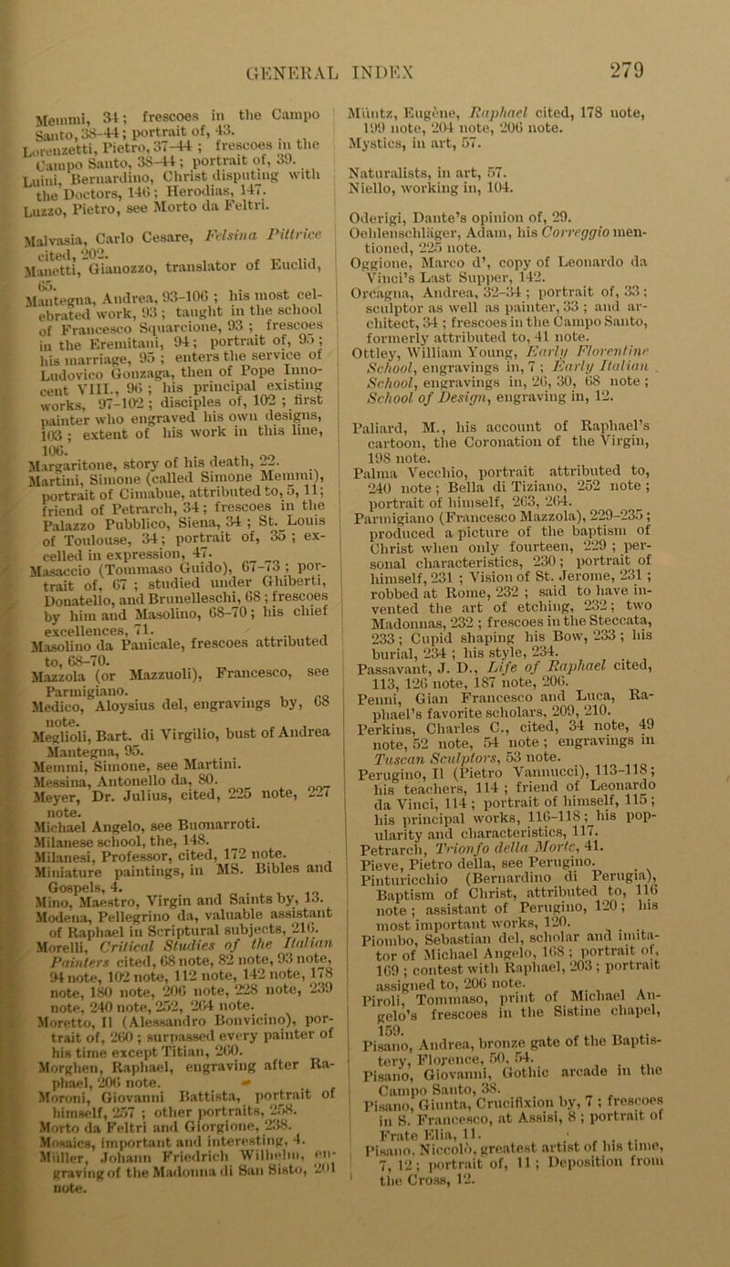Memmi, 34; frescoes in the Campo Santo, 38-44; portrait of, 43. Lorenxetti, Pietro, 37-44 ; frescoes in the Campo Santo, 38-44 ; portrait of, 39, Luini, Bernardino, Clirist disputing with the Doctors, 140; Herodias, 14,. Luzzo, Pietro, see Morto da Feltn. Malvasia, Carlo Cesare, Felsina Pittrice j cited, ‘202. Manetti, Giauozzo, translator of Euclid, Mantegna, Andrea, 93-100 ; his most cel- ebrated work, 93 ; taught in the school of Francesco Squarcione, 93 ; frescoes in the Eremitani, 94; portrait of, 9.>; his marriage, 95 ; enters the service ot Ludovico Gonzaga, then of Pope Inno- cent VIII., 90 ; his principal existing works, 97-102; disciples ot, 102 ; first painter who engraved his own designs, 103 ; extent of his work in this line, Margaritone, story of his death, 22. Martini, Simone (called Simone Memmi), portrait of Cimabue, attributed to, 5,11; friend of Petrarch, 34; frescoes in the Palazzo Pubblico, Siena, 34 ; St. Louis of Toulouse, 34; portrait of, 3o ; ex- celled in expression, 47. Masaccio (Tommaso Guido), 67-,3 ; por- trait of, 07 ; studied under Ghiberti, Donatello, and Brunelleschi, 08 ; frescoes by him and Masolino, 0S-i0; his chief excellences, 71. Masolino da Panicale, frescoes attributed to, 68-70. Mazzola (or Mazzuoli), Francesco, see Paruiigiano. , ,,Q Medico, Aloysius del, engravings by, 08 note. Meglioli, Bart. di Virgilio, bust of Andrea Mantegna, 95. Memmi, Simone, see Martini. Messina, Antonello da, 80. Meyer, Dr. Julius, cited, 225 note, 227 note. Michael Angelo, see Buonarroti. Milanese school, the, 148. Milanesi, Professor, cited, 172 note. Miniature paintings, in MS. Bibles and Gospels, 4. Mino, Maestro, Virgin and Saints by, 13. Modena, Pellegrino da, valuable assistant of Raphael in Scriptural subjects, 210. Morelli, Critical Studies of the Italian Painters cited, 08 note, 82 note, 93 note, 94 note, 102 note, 112 note, 142 note, 178 note, 180 note, 20(3 note, 228 note, 239 note, 240 note, 252, 204 note. Moretto, II (Alessandro Bonvicino), por- trait of, 200 ; surpassed every painter of his time except Titian, 2(i0. Morghen, Raphael, engraving after Ra- phael, 200 note. » Moroni, Giovanni Battista, portrait of himself, 257 ; other portraits, 258. Morto da Feltri and Giorgione, 238. Mosaics, important and interesting, 4. Miiller, Johann Friedrich Wilhelm, en- graving of the Madonna di San Sisto, 2<H note. Muntz, Eugene, Raphael cited, 178 uote, 199 note, 204 note, 200 note. Mystics, in art, 57. Naturalists, in art, 57. Niello, working in, 104. Oderigi, Dante’s opinion of, 29. Oehlenseliliiger, Adam, his Correggio men- tioned, 225 note. Oggione, Marco d’, copy of Leonardo da Vinci’s Last Supper, 142. Orcagna, Andrea, 32-34 ; portrait of, 33 ; sculptor as well as painter, 33 ; and ar- chitect, 34 ; frescoes in the Campo Santo, formerly attributed to, 41 note. Ottley, William Young, Early Florentine School, engravings in, 7 ; Early Italian School, engravings in, 20, 30, 08 note ; School of Design, engraving in, 12. Paliard, M., his account of Raphael’s cartoon, the Coronation of the Virgin, 198 note. Palma Veccliio, portrait attributed to, 240 note; Bella di Tiziano, 252 note ; portrait of himself, 203, 204. Parmigiano (Francesco Mazzola), 229-235; produced a picture of the baptism of Christ when only fourteen, 229 ; per- sonal characteristics, 230 ; portrait of himself, 231 ; Vision of St. Jerome, 231 ; robbed at Rome, 232 ; said to have in- vented the art of etching, 232; two Madonnas, 232 ; frescoes in the Steccata, 233 ; Cupid shaping his Bow, 233 ; his burial, 234 ; his style, 234. .... Passavant, J. D., Life of Raphael cited, 113, 126 note, 187 note, 206. Penni, Gian Francesco and Luca, Ra- phael’s favorite scholars, 209, 210. Perkins, Charles C., cited, 34 note, 49 note, 52 uote, 54 note ; engravings m Tuscan Sculptors, 53 note. I Perugino, II (Pietro Vannucci), 113-118 ; his teachers, 114 ; friend of Leonardo da Vinci, 114 ; portrait of himself, Ho ; his principal works, 116-118; his pop- ularity and characteristics, 117. Petrarch, Trionf0 della Morlc, 41. Pieve, Pietro della, see Perugino. Pinturicchio (Bernardino di Perugia), Baptism of Christ, attributed to, 116 note ; assistant of Perugino, 120; his most important works, 120. Piombo, Sebastian del, scholar and imita- tor of Michael Angelo, 108 ; portrait of, 109 ; contest with Raphael, 203 ; portrait assigned to, 200 note. Piroli, Tommaso, print of Michael An- gelo’s frescoes in tlie Sistine cliapel, 159. Pisano, Andrea, bronze gate of the Baptis- tery, Florence, 50, 54. . Pisano, Giovanni, Gothic arcade m the Campo Santo, 38. Pisano, Giunta, Crucifixion by, i ; frescoes in S. Francesco, at Assisi, 8 ; portrait of Frate Elia, 11. Pisano. Niecolo, greatest artist of Ins time, 7, 12; portrait of, 11; Deposition from the Cross, 12.