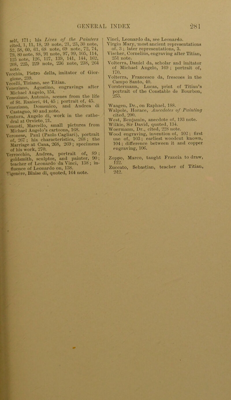 self, 171; his Lives of the Painters cited, 1, 11, IS, -11 note, 21, 23,30 note, 52, 53, 50, 61, 68 note, t‘>!> note, 72, 74, 7<j’ 80 note, S3, 91 note, 97, 99, 105, 114, 125 note, 126, 127, 139, 141, 144, 162, 20S, 225, 229 note, 236 note, 233, 264 note. . Vecchia, Pietro della, imitator of Gior- gione, 239. Veeelli, Tiziano, see Titian. Yeneziano, Agostino, engravings after Michael Angelo, 154. Yeneziano, Antonio, scenes from the life of St. Ranieri, 44, 45 ; portrait of, 45. Yeneziano, Domenico, and Andrea di Castagno, 30 and note. Ventura, Angelo di, work in the cathe- dral at Orvieto, 21. Venusti, Marcello, small pictures from Michael Angelo’s cartoons, 16S. Veronese, Paul (Paolo Cagliari), portrait of, 267 ; his characteristics, 268; the Marriage at Cana, 26S, 269 ; specimens of his work, 270. Verrocchio, Andrea, portrait of, 89 ; goldsmith, sculptor, and painter, 90; teacher of Leonardo da Vinci, 138 ; in- fluence of Leonardo on, 138. Vigenere, Blaise di, quoted, 164 note. Vinci, Leonardo da, see Leonardo. Virgin Mary,-mostancient representations of, 3 ; later representations, 3. Viseher, Cornelius, engraving after Titian, 251 note. Volterra, Daniel da, scholar and imitator of Michael Angelo, 169 ; portrait of, 170. Volterra, Francesco da, frescoes in the Campo Santo, 40. Vorstermann, Lucas, print of Titian’s portrait of the Constable de Bourbon, 253. Waagen, Dr., on Raphael, 188. Walpole, Horace, Anecdotes of Painting cited, 200. West, Benjamin, anecdote of, 193 note. Wilkie, Sir David, quoted, 134. Woermann, Dr., cited, 228 note. Wood engraving, invention of, 102; first use of, 103; earliest woodcut known, 104; difference between it and copper engraving, 106. Zoppo, Marco, taught Francia to draw, 122. Zuccato, Sebastian, teacher of Titian, 242,