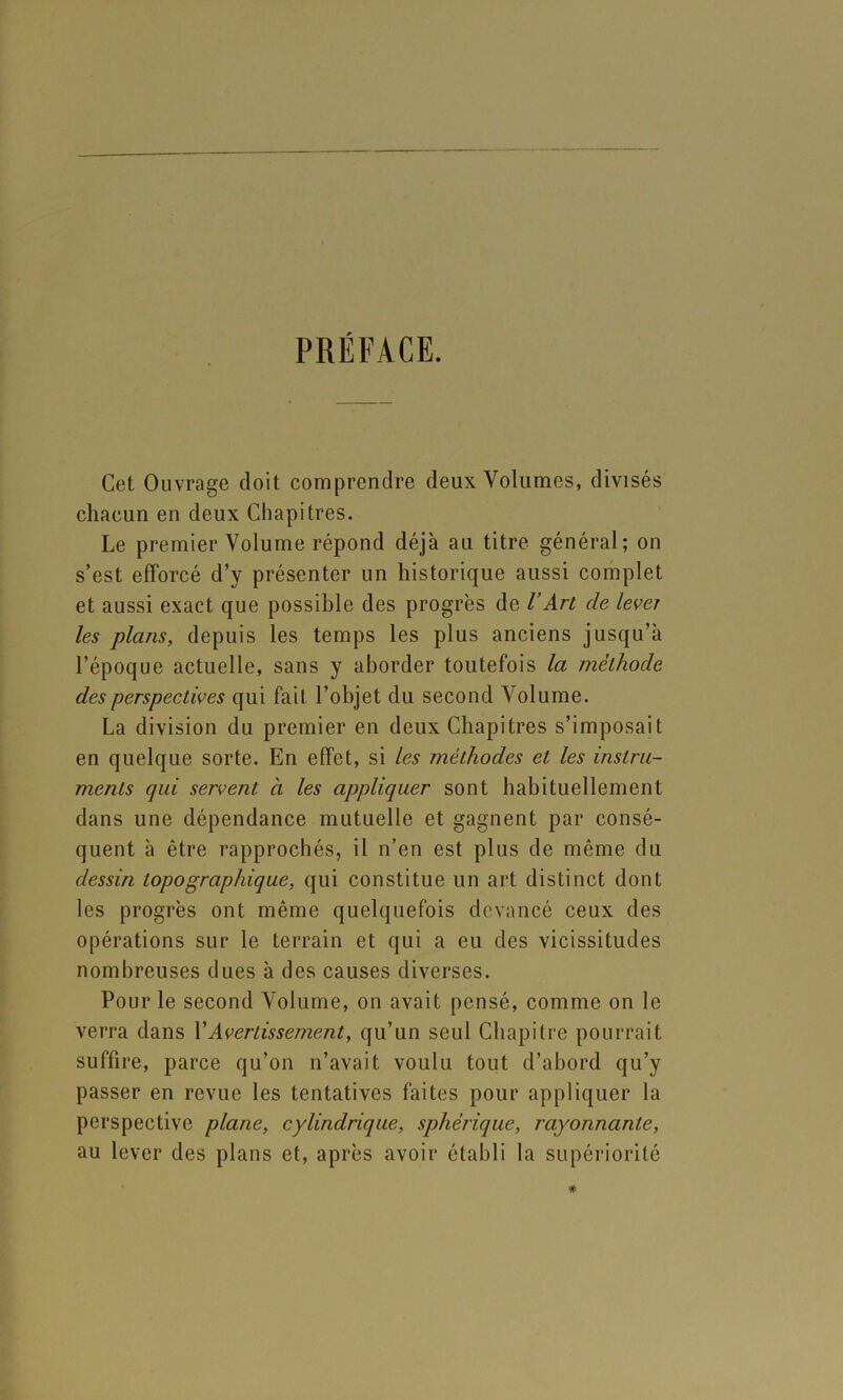 PRÉFACE. Cet Ouvrage doit comprendre deux Volumes, divisés chacun en deux Chapitres. Le premier Volume répond déjà au titre général; on s’est efforcé d’y présenter un historique aussi complet et aussi exact que possible des progrès de VArt de lever les plans, depuis les temps les plus anciens jusqu’à l’époque actuelle, sans y aborder toutefois la méthode des perspectives qui fait l’objet du second Volume. La division du premier en deux Chapitres s’imposait en quelque sorte. En effet, si les méthodes et les instru- ments qui servent à les appliquer sont habituellement dans une dépendance mutuelle et gagnent par consé- quent à être rapprochés, il n’en est plus de même du dessin topographique, qui constitue un art distinct dont les progrès ont même quelquefois devancé ceux des opérations sur le terrain et qui a eu des vicissitudes nombreuses dues à des causes diverses. Pour le second Volume, on avait pensé, comme on le verra dans VAvertissement, qu’un seul Chapitre pourrait suffire, parce qu’on n’avait voulu tout d’abord qu’y passer en revue les tentatives faites pour appliquer la perspective plane, cylindrique, sphérique, rayonnante, au lever des plans et, après avoir établi la supériorité
