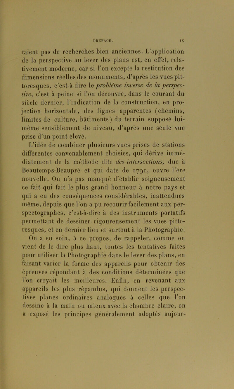 taient pas de recherches bien anciennes. L’application de la perspective au lever des plans est, en effet, rela- tivement moderne, car si l’on excepte la restitution des dimensions réelles des monuments, d’après les vues pit- toresques, c’est-à-dire le problème inverse de la perspec- tive, c’est à peine si l’on découvre, dans le courant du siècle dernier, l’indication de la construction, en pro- jection horizontale, des lignes apparentes (chemins, limites de culture, bâtiments) du terrain supposé lui- même sensiblement de niveau, d’après une seule vue prise d’un point élevé. L’idée de combiner plusieurs vues prises de stations différentes convenablement choisies, qui dérive immé- diatement de la méthode dite des intersections, due à Beautemps-Beaupré et qui date de 1791, ouvre l’ère nouvelle. On n’a pas manqué d’établir soigneusement ce fait qui fait le plus grand honneur à notre pays et qui a eu des conséquences considérables, inattendues même, depuis que l’on a pu recourir facilement aux per- spectographes, c’est-à-dire à des instruments portatifs permettant de dessiner rigoureusement les vues pitto- resques, et en dernier lieu et surtout à la Photographie. On a eu soin, à ce propos, de rappeler, comme on vient de le dire plus haut, toutes les tentatives faites pour utiliser la Photographie dans le lever des plans, en faisant varier la forme des appareils pour obtenir des épreuves répondant à des conditions déterminées que l’on croyait les meilleures. Enfin, en revenant aux appareils les plus répandus, qui donnent les perspec- tives planes ordinaires analogues à celles que l’on dessine à la main ou mieux avec.la chambre claire, on a exposé les principes généralement adoptés aujour-