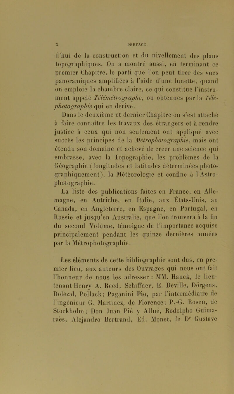 d’hui de la construction et du nivellement des plans topographiques. On a montré aussi, en terminant ce premier Chapitre, le parti que l’on peut tirer des vues panoramiques amplifiées à l’aide d’une lunette, quand on emploie la chambre claire, ce qui constitue l’instru- ment appelé Télémétro graphe, ou obtenues par la Télé- photographie {\\n en dérive. Dans le deuxième et dernier Chapitre on s’est attaché à faire connaître les travaux des étrangers et à rendre justice à ceux qui non seulement ont appliqué avec succès les principes de la Métrophotographie, mais ont étendu son domaine et achevé de créer une science qui embrasse, avec la Topographie, les problèmes de la Géographie (longitudes et latitudes déterminées photo- graphiquement), la Météorologie et confine à l’Astro- photograplîie. La liste des publications faites en France, en Alle- magne, en Autriche, en Italie, aux États-Unis, au Canada, en Angleterre, en Espagne, en Portugal, en Russie et jusqu’en Australie, que l’on trouvera à la fin du second Volume, témoigne de l’importance acquise principalement pendant les quinze dernières années par la Métrophotographie. Les éléments de cette bibliographie sont dus, en pre- mier lieu, aux auteurs des Ouvrages qui nous ont fait l’honneur de nous les adresser : MM. Hauck, le lieu- tenant Henry A. Reed, Schiffner, E. Deville, Ddrgens, Dolèzal, Pollack; Paganini Pio, par l’intermédiaire de l’ingénieur G. Martinez, de Florence; P.-G. Rosen, de Stockholm; Don Juan Pié y Allué, Rodolpho Guima- raès, Alejandro Bertrand, Ed. Monet, le D*’ Gustave