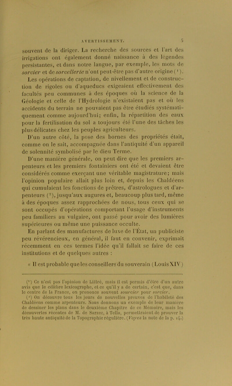 souvent de la diriger. La recherche des sources et l’art des irrigations ont également donné naissance à des légendes persistantes, et dans notre langue, par exemple, les mots de sorcier et ûqsorcellerie n’ont peut-être pas d’autre origine ( ' ). Les opérations de captation, de nivellement et de construc- tion de rigoles ou d’aqueducs exigeaient effectivement des facultés peu communes à des époques où la science de la Géologie et celle de l’Hydrologie n’existaient pas et où les accidents du terrain ne pouvaient pas être étudiés systémati- quement comme aujourd’hui; enfin, la répartition des eaux pour la fertilisation du sol a toujours été l’une des tâches les plus délicates chez les peuples agriculteurs. l)’un autre côté, la pose des bornes des propriétés était, comme on le sait, accompagnée dans l’antiquité d’un appareil de solennité symbolisé par le dieu Terme. D’une manière générale, on peut dire que les premiers ar- penteurs et les premiers foniainiers ont été et devaient être considérés comme exerçant une véritable magistrature; mais l’opinion populaire allait plus loin et, depuis les Chaldéens qui cumulaient les fonctions de prêtres, d’astrologues et d’ar- penteurs (-), jusqu’aux augures et, beaucoup plus tard, même à des époques assez rapprochées de nous, tous ceux qui se sont occupés d’opérations comportant l’usage d’instruments peu familiers au vulgaire, ont passé pour avoir des lumières supérieures ou même une puissance occulte. En parlant des manufactures de luxe de l’Etat, un publiciste peu révérencieux, en général, il faut en convenir, exprimait récemment en ces termes l’idée qu’il fallait se faire de ces institutions et de quelques autres : « 11 est probable que les conseillers du souverain (LouisXIV) (’) Ce n’est pas l’opinion de Littré, mais il est permis d’être d’un autre avis que le célèbre lexicographe, et ce qu’il y a de certain, c’est que, dans le centre de la France, on prononce souvent sourcier pour sorcier. (“) On découvre tous les jours de nouvelles preuves de l’habileté des Chaldéens comme arpenteurs. Nous donnons un exemple de leur manière de dessiner les plans dans le deuxième Chapitre de ce Mémoire, mais les découvertes récentes de M. de Sarzec, à Tello, permettraient de prouver la très haute antiquité de la 'fopographie régulière. (FojKC^ la note de la p. 14.)