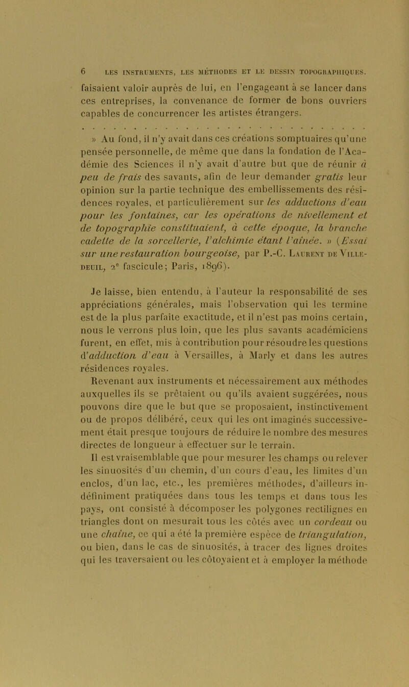 faisaient valoir auprès de lui, en l’engageant à se lancer dans ces entreprises, la convenance de former de bons ouvriers capables de concurrencer les artistes étrangers. » Au fond, il n’y avait dans ces créations somptuaires qu’une pensée personnelle, de môme que dans la fondation de l’Aca- démie des Sciences il n’y avait d’autre but que de réunir à peu de frais des savants, afin de leur demander gratis leur opinion sur la partie technique des embellissements des rési- dences royales, et particulièrement sur les adductions d’eau pour les fontaines, car les opérations de nivellement et de topographie constituaient, à cette époque, la branche cadette de la sorcellerie, l’alchimie étant l’aînée. « {Essai sur une restauration bourgeoise, par P.-C. Laurent de Ville- deuil, a® fascicule; Paris, 1896). .le laisse, bien entendu, à l’auteur la responsabilité de ses appréciations générales, mais l’observation qui les termine est de la plus parfaite exactitude, et il n’est pas moins certain, nous le verrons plus loin, que les plus savants académiciens furent, en effet, mis à contribution pour résoudre les questions A’adduction d’eau à Versailles, à Marly et dans les autres résidences royales. Revenant aux instruments et nécessairement aux méthodes auxquelles ils se prêtaient ou qu’ils avaient suggérées, nous pouvons dire que le but que se proposaient, instincliveinent ou de propos délibéré, ceux qui les ont imaginés successive- ment était presque toujours de réduire le nombre des mesures directes de longueur à effectuer sur le terrain. 11 est vraisemblable que pour mesurer les champs ou relever les sinuosités d’un chemin, d’un cours d’eau, les limites d’un enclos, d’un lac, etc., les premières méthodes, d’ailleurs in- définiment pratiquées dans tous les temps et dans tous les pays, ont consisté à décomposer les polygones rectilignes en triangles dont on mesurait tous les cotés avec un cordeau ou une chaîne, ce qui a été la première espèce de triangulation, ou bien, dans le cas de sinuosités, à tracer des lignes droites qui les traversaient ou les côtoyaient et à employer la méthode