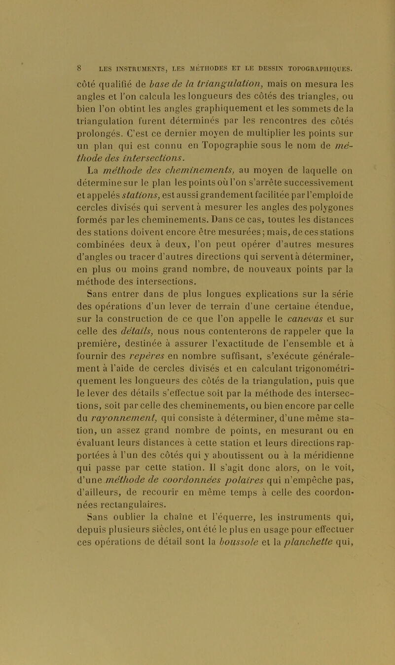 côté qualifié de hase de la triangulation, mais on mesura les angles el l’on calcula les longueurs des côtés des triangles, ou bien l’on obtint les angles graphiquement et les sommets delà triangulation furent déterminés par les rencontres des côtés prolongés. C’est ce dernier moyen de multiplier les points sur un plan qui est connu en Topographie sous le nom de mé- thode des intersections. La méthode des cheminements, au moyen de laquelle on détermine sur le plan les points où l’on s’arrête successivement et appelés stations, est aussi grandement facilitée par l’emploi de cercles divisés qui servent à mesurer les angles des polygones formés par les cheminements. Dans ce cas, toutes les distances des stations doivent encore être mesurées ; mais, de ces stations combinées deux à deux, l’on peut opérer d’autres mesures d’angles ou tracer d’autres directions qui servent à déterminer, en plus ou moins grand nombre, de nouveaux points par la méthode des intersections. Sans entrer dans de plus longues explications sur la série des opérations d’un lever de terrain d’une certaine étendue, sur la construction de ce que l’on appelle le canevas et sur celle des détails, nous nous contenterons de rappeler que la première, destinée à assurer l’exactitude de l’ensemble et à fournir des repères en nombre suffisant, s’exécute générale- ment à l’aide de cercles divisés et en calculant trigonométri- quement les longueurs des côtés de la triangulation, puis que le lever des détails s’effectue soit par la méthode des intersec- tions, soit par celle des cheminements, ou bien encore par celle du rayonnement, qui consiste à déterminer, d’une même sta- tion, un assez grand nombre de points, en mesurant ou en évaluant leurs distances à cette station el leurs directions rap- portées à l’un des côtés qui y aboutissent ou à la méridienne qui passe par celle station. 11 s’agit donc alors, on le voit, d’une méthode de coordonnées polaires qui n’empêche pas, d’ailleurs, de recourir en même temps à celle des coordon- nées rectangulaires. Sans oublier la chaîne et l’équerre, les instruments qui, depuis plusieurs siècles, ont été le plus en usage pour effectuer ces opérations de détail sont la boussole el la planchette qui.