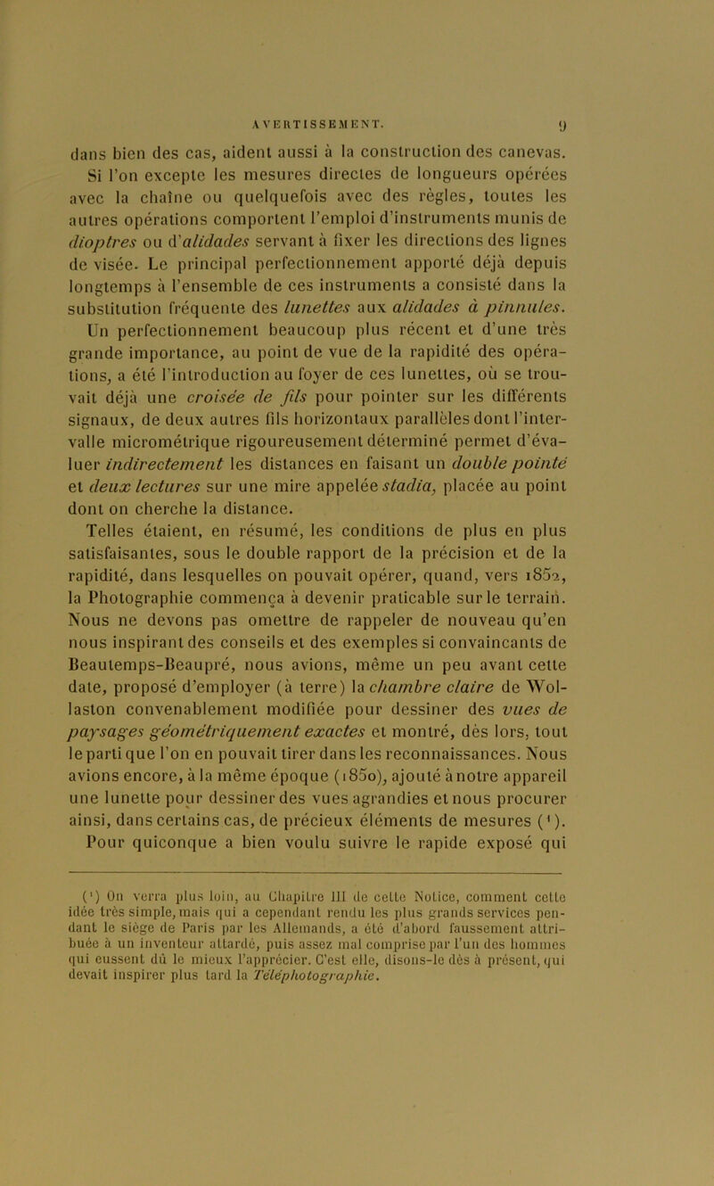 AVERTISSEMENT. 1) dans bien des cas, aident aussi à la construction des canevas. Si l’on excepte les mesures directes de longueurs opérées avec la chaîne ou quelquefois avec des règles, toutes les autres opérations comportent l’emploi d’instruments munis de dioptres ou ù'alidades servant à fixer les directions des lignes de visée. Le principal perfectionnement apporté déjà depuis longtemps à l’ensemble de ces instruments a consisté dans la substitution fréquente des lunettes aux alidades à pinmiles. Un perfectionnement beaucoup plus récent et d’une très grande importance, au point de vue de la rapidité des opéra- tions, a été l’introduction au foyer de ces lunettes, où se trou- vait déjà une croisée de fds pour pointer sur les différents signaux, de deux autres fils horizontaux parallèles dont l’inter- valle micrométrique rigoureusement déterminé permet d’éva- luer indirectement les distances en faisant un double pointé et deux lectures sur une mire appelée placée au point dont on cherche la distance. Telles étaient, en résumé, les conditions de plus en plus satisfaisantes, sous le double rapport de la précision et de la rapidité, dans lesquelles on pouvait opérer, quand, vers i852, la Photographie commença à devenir praticable sur le terrain. Nous ne devons pas omettre de rappeler de nouveau qu’en nous inspirant des conseils et des exemples si convaincants de Beautemps-Beaupré, nous avions, même un peu avant cette date, proposé d’employer (à terre) la chambre claire de Wol- laston convenablement modifiée pour dessiner des vues de paysages géométriquement exactes et montré, dès lors, tout le parti que l’on en pouvait tirer dans les reconnaissances. Nous avions encore, à la même époque (i85o), ajouté à notre appareil une lunette pour dessiner des vues agrandies et nous procurer ainsi, dans certains cas, de précieux éléments de mesures ( ' ). Pour quiconque a bien voulu suivre le rapide exposé qui (') Ou verra plii.s loin, au tlliapîLre ill de ceLto Notice, comment cette idée très simple, mais ejui a cependant rendu les plus grands services pen- dant le siège de Paris par les Allemands, a été d’abord faussement attri- buée à un inventeur attardé, puis assez mal comprise par l’un des hommes qui eussent dû le mieu.v l’apprécier. C’est elle, disons-le dès à présent, qui devait inspirer plus tard la Téléphotographie.