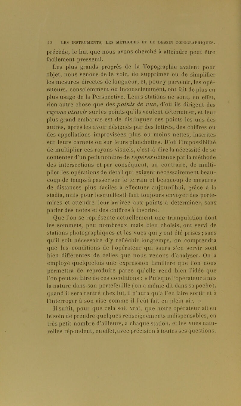 précède, le bul que nous avons cherché à alleindre peut être lacilemeni pressenti. Les plus grands progrès de la Topographie avaient pour objet, nous venons de le voir, de supprimer ou de simplifier les mesures directes de longueur, et, pour y parvenir, les opé- rateurs, consciemment ou inconsciemment, ont fait de plus en plus usage de la Perspective. Leurs stations ne sont, en effet, rien autre chose que des points de vue, d’où ils dirigent des rayons visuels sur les points qu’ils veulent déterminer, et leur plus grand embarras est de distinguer ces points les uns des autres, après les avoir désignés par des lettres, des chiffres ou des appellations improvisées plus ou moins nettes, inscrites sur leurs carnets ou sur leurs planchettes. D’où l’impossibilité de multiplier ces rayons visuels, c'est-à-dire la nécessité de se contenter d’un petit nombre de repères oh\.Q\ms par la méthode des intersections et par conséquent, au contraire, de multi- plier les opérations de détail qui exigent nécessairement beau- coup de temps à passer sur le terrain et beaucoup de mesures de distances plus faciles à effectuer aujourd'hui, grâce à la stadia, mais pour lesquelles il faut toujours envoyer des porte- mires et attendre leur arrivée aux points à déterminer, sans parler des notes et des chiffres à inscrire. Que l’on se représente actuellement une triangulation dont les sommets, peu nombreux mais bien choisis, ont servi de stations photographiques et les vues qui y ont été prises; sans qu’il soit nécessaire d’y rélléchir longtemps, on comprendra que les conditions de l’opérateur qui saura s’en servir sont bien différentes de celles que nous venons d’analyser. On a employé quelquefois une expression familière que l’on nous permettra de reproduire parce qu’elle rend bien l’idée que l’on peut se faire de ces conditions : « ruisque l’opérateur a mis la nature dans son portefeuille (on a môme dit dans sa poche), quand il sera rentré chez lui, il n’aura qu’à l’en faire sortir et ;i l’interroger à son aise comme il l’eût fait en plein air. » Il suffit, pour que cela soit vrai, que notre opérateur ait eu le soin de prendre quelques renseignements indispensables, en très petit nombre d’ailleurs, à chaque station, et les vues natu- relles répondent, en effet, avec précision à toutes ses questions.