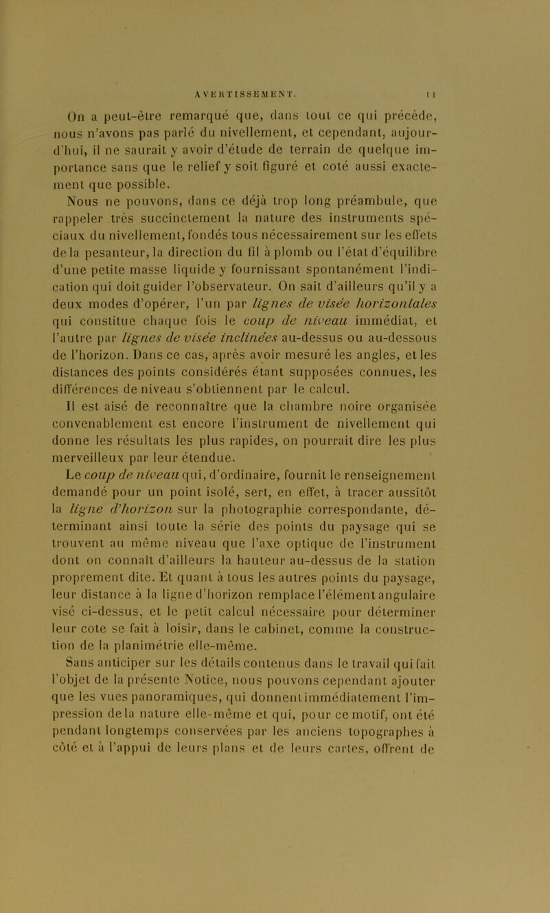 On a peul-èlre remarqué que, dans loul ce (lui précède, nous n’avons pas parlé du nivellemenl, et cependant, aujour- dMiui, il ne saurait y avoir d’étude de terrain de quelque im- portance sans que le relief y soit figuré et coté aussi exacte- ment que possible. Nous ne pouvons, dans ce déjà trop long préambule, que rappeler très succinctement la nature des instruments spé- ciaux du nivellemenl, fondés tous nécessairement sur les effets delà pesanteur, la direction du fil aplomb ou l’état d’équilibre d’une petite masse liquide y fournissant spontanément l’indi- cation qui doit guider l’observateur. On sait d’ailleurs qu’il y a deux modes d’opérer, l’un par lignes de visée horizonlales qui constitue chaque fois le coup de niveau immédiat, et l’autre par lignes de visée inclinées au-dessus ou au-dessous de l’horizon. Dans ce cas, après avoir mesuré les angles, et les distances des points considérés étant supposées connues, les difierences de niveau s’obtiennent par le calcul. Il est aisé de reconnaître que la chambre noire organisée convenablement est encore l’instrument de nivellement qui donne les résultats les plus rapides, on pourrait dire les plus merveilleux par leur étendue. ’ Le coup de niveau qui, d’ordinaire, fournit le renseignement demandé pour un point isolé, sert, en effet, à tracer aussitôt la ligne d'horizon sur la photographie correspondante, dé- terminant ainsi toute la série des points du paysage qui se trouvent au même niveau que l’axe optique de l’instrument dont on connaît d’ailleurs la hauteur au-dessus de la station proprement dite. Et quant à tous les autres points du paysage, leur distance à la ligne d’horizon remplace l’élément angulaire visé ci-dessus, et le petit calcul nécessaire pour déterminer leur cote se fait à loisir, dans le cabinet, comme la construc- tion de la planiméirie elle-même. Sans anticiper sur les détails contenus dans le travail qui fait l’objet de la présente Notice, nous pouvons cependant ajouter que les vues panoramiques, qui donnentimmédiatement l’im- pression delà nature elle-même et qui, pour ce motif, ont été pendant longtemps conservées par les anciens topographes à côté et à l’appui de leurs plans et de leurs caries, offrent de