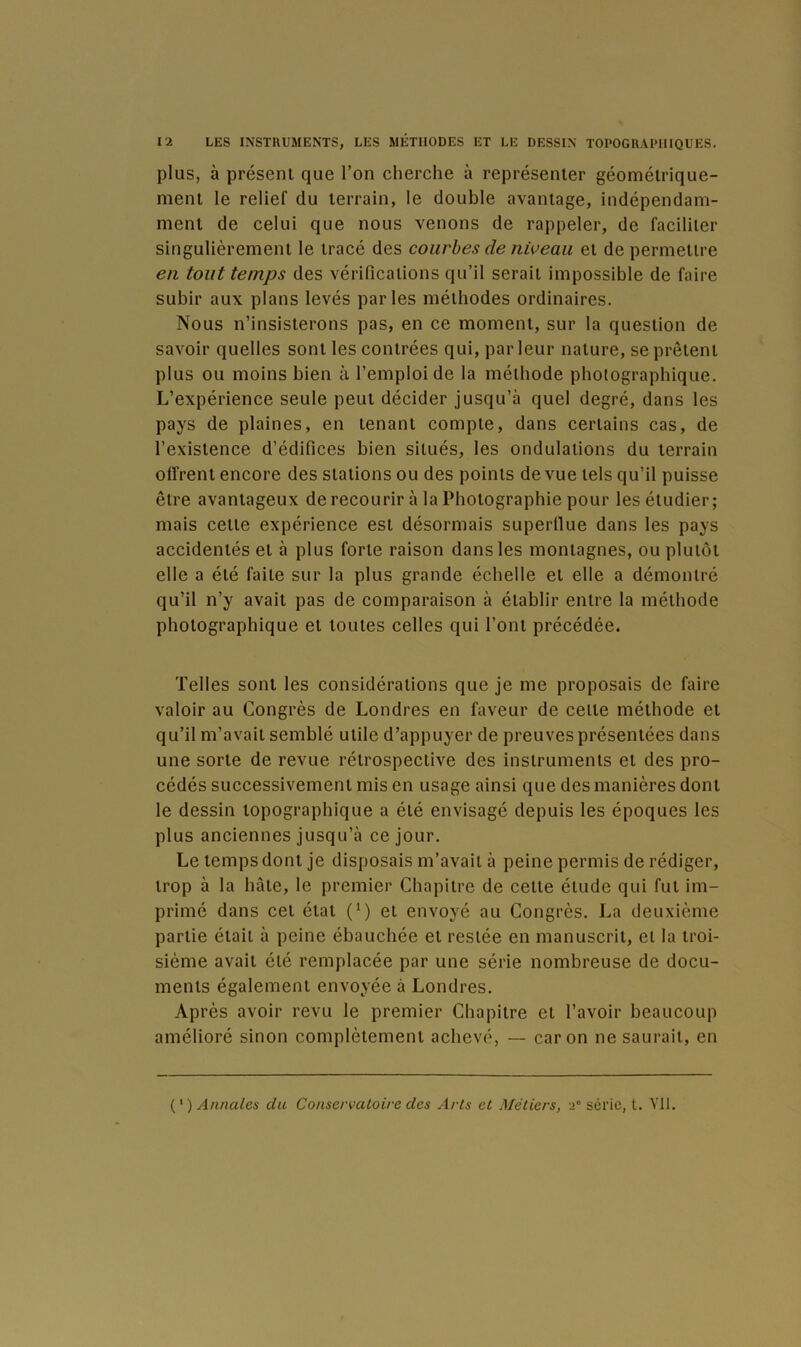 plus, à présent que l’on cherche à représenter géométrique- ment le relief du terrain, le double avantage, indépendam- ment de celui que nous venons de rappeler, de faciliter singulièrement le tracé des courbes de niveau et de permettre en tout temps des vérifications qu’il serait impossible de faire subir aux plans levés parles méthodes ordinaires. Nous n’insisterons pas, en ce moment, sur la question de savoir quelles sont les contrées qui, par leur nature, se prêtent plus ou moins bien à l’emploi de la méthode photographique. L’expérience seule peut décider jusqu’à quel degré, dans les pays de plaines, en tenant compte, dans certains cas, de l’existence d’édifices bien situés, les ondulations du terrain oifrent encore des stations ou des points de vue tels qu’il puisse être avantageux de recourir à la Photographie pour les étudier; mais cette expérience est désormais superllue dans les pays accidentés et à plus forte raison dans les montagnes, ou plutôt elle a été faite sur la plus grande échelle et elle a démontré qu’il n’y avait pas de comparaison à établir entre la méthode photographique et toutes celles qui l’ont précédée. Telles sont les considérations que je me proposais de faire valoir au Congrès de Londres en faveur de celte méthode et qu’il m’avait semblé utile d’appuyer de preuves présentées dans une sorte de revue rétrospective des instruments et des pro- cédés successivement mis en usage ainsi que des manières dont le dessin topographique a été envisagé depuis les époques les plus anciennes jusqu’à ce jour. Le temps dont je disposais m’avait à peine permis de rédiger, trop à la hâte, le premier Chapitre de celte élude qui fut im- primé dans cet étal (^) et envoyé au Congrès. La deuxième partie était à peine ébauchée et restée en manuscrit, et la troi- sième avait été remplacée par une série nombreuse de docu- ments également envoyée à Londres. Après avoir revu le premier Chapitre et l’avoir beaucoup amélioré sinon complètement achevé, — car on ne saurait, en Annales du Conservatoire des Arts et Métiers, >° série, t. Vil.