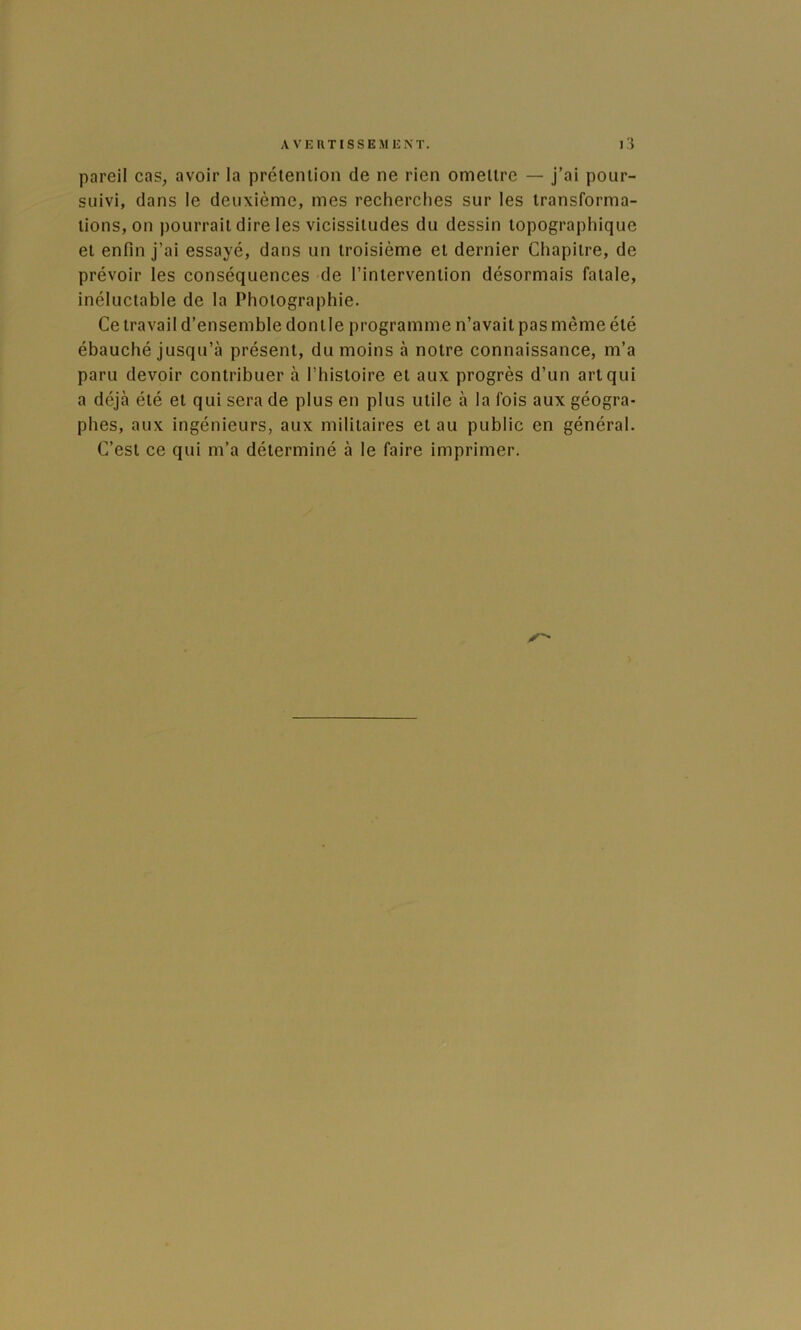 pareil cas, avoir la prétention de ne rien omettre — j’ai pour- suivi, dans le deuxième, mes recherches sur les transforma- tions, on pourrait dire les vicissitudes du dessin topographique et enfin j’ai essayé, dans un troisième et dernier Chapitre, de prévoir les conséquences de l’intervention désormais fatale, inéluctable de la Photographie. Ce travail d’ensemble dontle programme n’avait pas même été ébauché jusqu’à présent, du moins à notre connaissance, m’a paru devoir contribuer à l’histoire et aux progrès d’un art qui a déjà été et qui sera de plus en plus utile à la fois aux géogra- phes, aux ingénieurs, aux militaires et au public en général. C’est ce qui m’a déterminé à le faire imprimer.