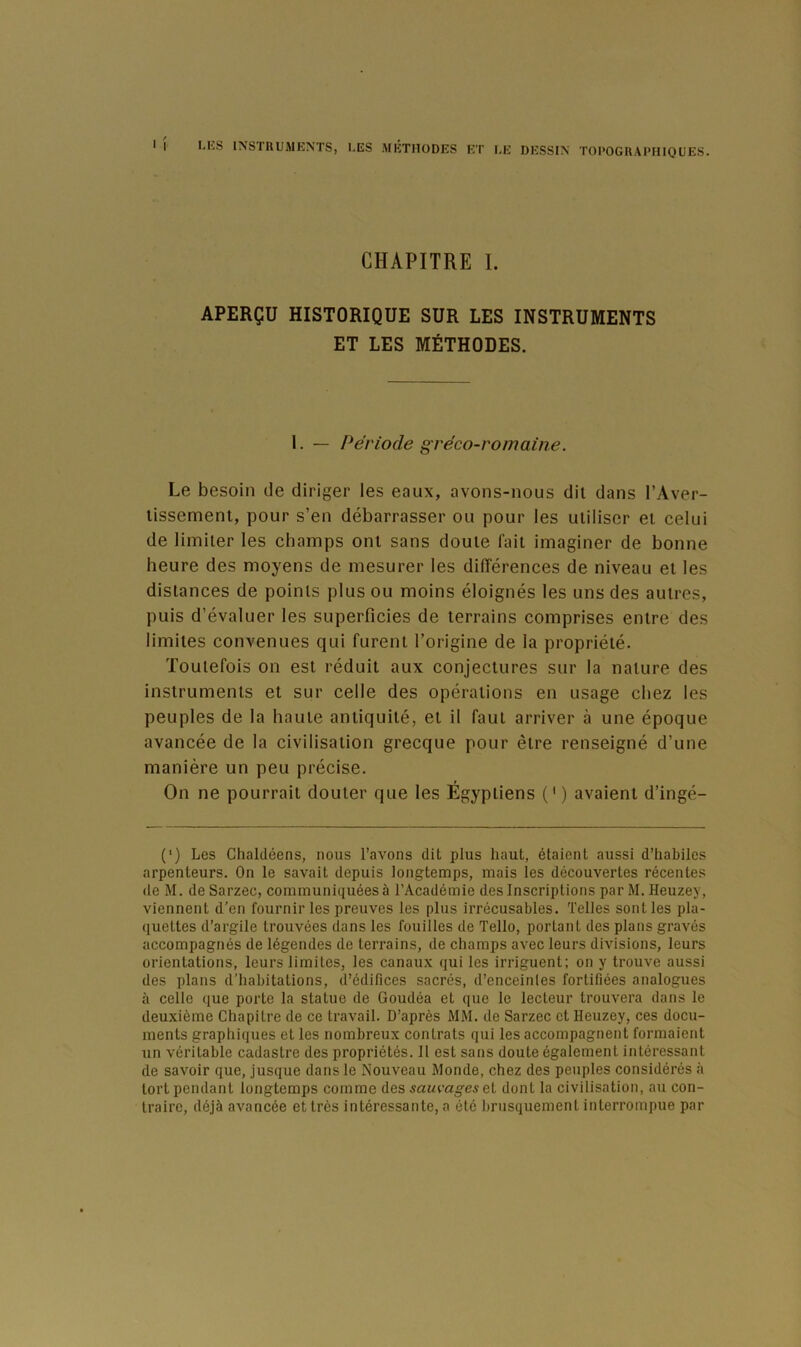 1 CHAPITRE I. APERÇU HISTORIQUE SUR LES INSTRUMENTS ET LES MÉTHODES. 1. — Période gréco-romaine. Le besoin de diriger les eaux, avons-nous dit dans l’Aver- lissement, pour s’en débarrasser ou pour les utiliser et celui de limiter les cbamps ont sans doute lait imaginer de bonne heure des moyens de mesurer les dilïérences de niveau et les distances de points plus ou moins éloignés les uns des autres, puis d’évaluer les superficies de terrains comprises entre des limites convenues qui furent l’origine de la propriété. Toutefois on est réduit aux conjectures sur la nature des instruments et sur celle des opérations en usage chez les peuples de la haute antiquité, et il faut arriver à une époque avancée de la civilisation grecque pour être renseigné d’une manière un peu précise. On ne pourrait douter que les Égyptiens (') avaient d’ingé- (') Les Chaldéens, nous l’avons dit plus haut, étaient aussi d’habiles arpenteurs. On le savait depuis longtemps, mais les découvertes récentes de M. de Sarzec, communiquées à l’Académie des Inscriptions par M. Heuzey, viennent d’en fournir les preuves les plus irrécusables. Telles senties pla- quettes d’argile trouvées dans les fouilles de Telle, portant des plans gravés accompagnés de légendes de terrains, de champs avec leurs divisions, leurs orientations, leurs limites, les canaux qui les irriguent: on y trouve aussi des plans d'habitations, d’édifices sacrés, d’enceinles fortifiées analogues à celle que porte la statue de Goudéa et que le lecteur trouvera dans le deuxième Chapitre de ce travail. D’après MM. de Sarzec et Heuzey, ces docu- ments graphiques et les nombreux contrats qui les accompagnent formaient un véritable cadastre des propriétés. Il est sans doute également intéressant de savoir que, jusque dans le Nouveau Monde, chez des peuples considérés à tort pendant longtemps comme des sauvages ei dont la civilisation, au con- traire, déjà avancée et très intéressante, a été brusquement interrompue par