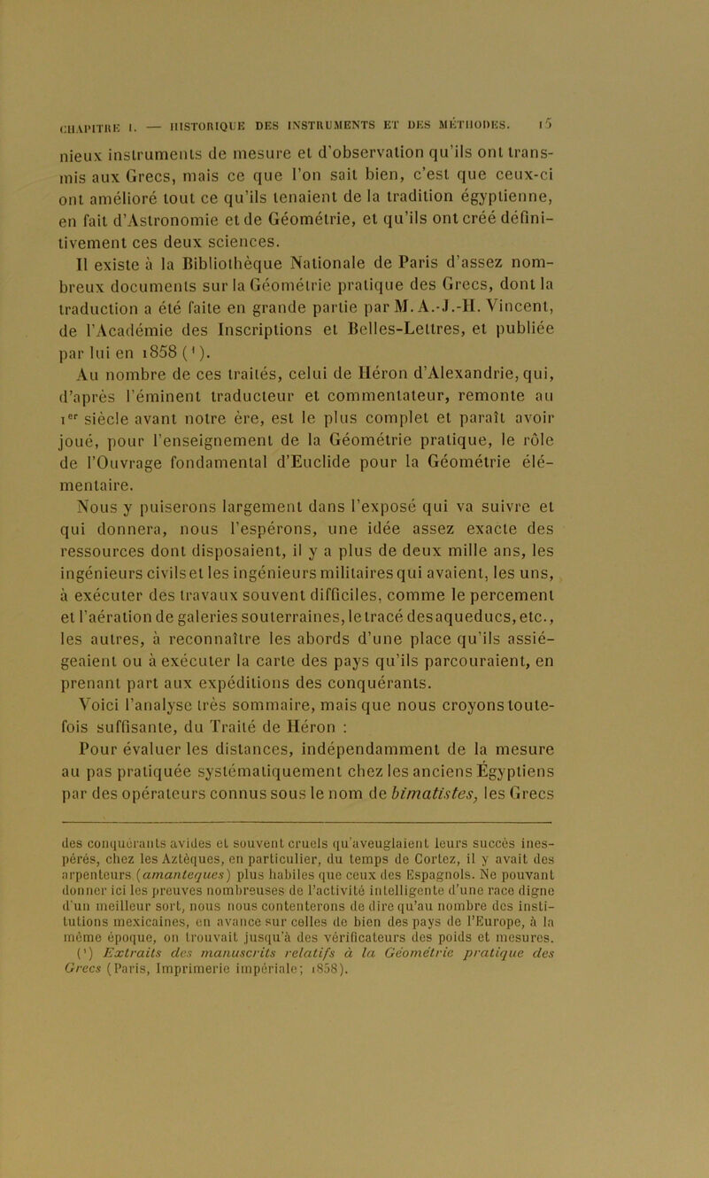nieux inslrumeiils de mesure et d’observation qu’ils ont trans- mis aux Grecs, mais ce que l’on sait bien, c’est que ceux-ci ont amélioré tout ce qu’ils tenaient de la tradition égyptienne, en fait d’Astronomie et de Géométrie, et qu’ils ont créé défini- tivement ces deux sciences. Il existe à la Bibliothèque Nationale de Paris d’assez nom- breux documents sur la Géométrie pratique des Grecs, dont la traduction a été faite en grande partie par M. A.-J.-H. Vincent, de l’Académie des Inscriptions et Belles-Lettres, et publiée par lui en i858 ( * ). Au nombre de ces traités, celui de Héron d’Alexandrie, qui, d’après l’éminent traducteur et commentateur, remonte au i siècle avant notre ère, est le plus complet et paraît avoir joué, pour l’enseignement de la Géométrie pratique, le rôle de l’Ouvrage fondamental d’Euclide pour la Géométrie élé- mentaire. Nous y puiserons largement dans l’exposé qui va suivre et qui donnera, nous l’espérons, une idée assez exacte des ressources dont disposaient, il y a plus de deux mille ans, les ingénieurs civilset les ingénieursmilitairesqui avaient, les uns, à exécuter des travaux souvent difficiles, comme le percement et l’aération de galeries souterraines, le tracé des aqueducs, etc., les autres, à reconnaître les abords d’une place qu’ils assié- geaient ou à exécuter la carte des pays qu’ils parcouraient, en prenant part aux expéditions des conquérants. Voici l’analyse très sommaire, mais que nous croyons toute- fois suffisante, du Traité de Héron ; Pour évaluer les distances, indépendamment de la mesure au pas pratiquée systématiquement chez les anciens Égyptiens par des opérateurs connus sous le nom de himatistes, les Grecs des conquérants avides et souvent cruels qu’aveuglaient leurs succès ines- pérés, chez les Aztèques, en particulier, du temps de Cortez, il y avait des arpenteurs {amanteques) plus habiles que ceux des Espagnols. Ne pouvant donner ici les preuves nombreuses de l’activité intelligente d’une race digne d'un meilleur sort, nous nous contenterons de dire qu’au nombre des insti- tutions mexicaines, en avance sur celles de bien des pays de l’Europe, à la meme époque, on trouvait jusqu’à des vérificateurs des poids et mesures. (’) Extraits des manuscrits relatifs à la Géométrie pratique des Grecs (Paris, Imprimerie impériale; i858).