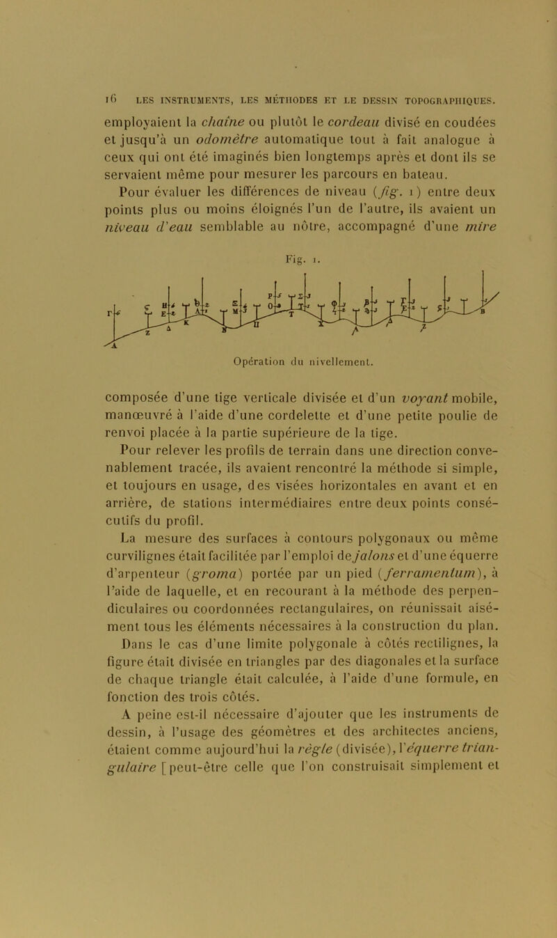 employaient la chaîne ou plutôt le cordeau divisé en coudées et jusqu’à un odornètre automatique tout à fait analogue à ceux qui ont été imaginés bien longtemps après et dont ils se servaient même pour mesurer les parcours en bateau. Pour évaluer les différences de niveau {fig. i) entre deux points plus ou moins éloignés l’un de l’autre, ils avaient un niveau d'eau semblable au notre, accompagné d’une mire Fig. 1. composée d’une tige verticale divisée et d’un voyant mohWQ, manœuvré à l’aide d’une cordelette et d’une petite poulie de renvoi placée à la partie supérieure de la tige. Pour relever les profils de terrain dans une direction conve- nablement tracée, ils avaient rencontré la méthode si simple, et toujours en usage, des visées horizontales en avant et en arrière, de stations intermédiaires entre deux points consé- cutifs du profil. La mesure des surfaces à contours polygonaux ou même curvilignes était facilitée par l’emploi de jalons q\. d’une équerre d’arpenteur {groma) portée par un pied {ferramenium), à l’aide de laquelle, et en recourant à la méthode des perpen- diculaires ou coordonnées rectangulaires, on réunissait aisé- ment tous les éléments nécessaires à la construction du plan. Dans le cas d’une limite polygonale à côtés rectilignes, la figure était divisée en triangles par des diagonales et la surface de chaque triangle était calculée, à l’aide d’une formule, en fonction des trois côtés. A peine est-il nécessaire d’ajouter que les instruments de dessin, à l’usage des géomètres et des architectes anciens, étaient comme aujourd’hui la règle (divisée), \'équerre ^rza/i- g'M/az/’e [ peut-être celle que l’on construisait simplement et