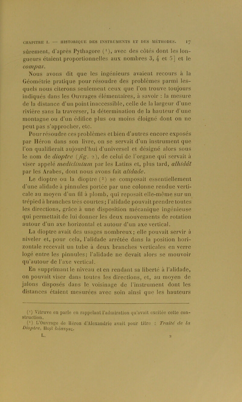 sùrenieiil, d’après Pylliagorc ('), avec des côlés donl les lon- gueurs élaienl proporlionnelles aux nombres 3, 4 ei 5] et le compas. Nous avons dit que les ingénieurs avaient recours à la Géométrie pratique pour résoudre des problèmes parmi les- quels nous citerons seulement ceux que l’on trouve toujours indiqués dans les Ouvrages élémentaires, à savoir : la mesure de la distance d’un point inaccessible, celle de la largeur d’une rivière sans la traverser, la détermination de la hauteur d’une montagne ou d’un édifice plus ou moins éloigné dont on ne peut pas s’approcher, etc. Pour résoudre ces problèmes et bien d’autres encore exposés par Héron dans son livre, on se servait d’un instrument que l’on qualifierait aujourd’hui d’universel et désigné alors sous le nom de dioptre ( /?§•. i), de celui de l’organe qui servait à viser appelé medicliiiium par les Latins et, plus tard, al/ifddt par les Arabes, dont nous avons fait alidade. Le dioptre ou la dioptre (-) se composait essentiellement d’une alidade à pinnules portée par une colonne rendue verti- cale au moyen d’un fil à plomb, qui reposait elle-même sur un trépied à branches très courtes ; l’alidade pouvait prendre toutes les directions, grâce à une disposition mécanique ingénieuse qui permettait de lui donner les deux mouvements de rotation autour d’un axe horizontal et autour d’un axe vertical. La dioptre avait des usages nombreux; elle pouvait servir à niveler et, pour cela, l’alidade arrêtée dans la position hori- zontale recevait un tube à deux branches verticales en verre logé entre les pinnules; l’alidade ne devait alors se mouvoir qu’autour de l’axe vertical. En supprimant le niveau et en rendant sa liberté à l’alidade, on pouvait viser dans toutes les directions, et, au moyen de jalons disposés dans le voisinage de l’instrument dont les distances étaient mesurées avec soin ainsi que les hauteurs (') Vitruve en parle en rappelant radixiiralion qu’avait c.xcitée cette con- struction. (’) L’Ouvrage de Héron d’Alc-Kandric avait pour titre : Traité de la Dioptre, llepi otÔTixpa;. L. 2