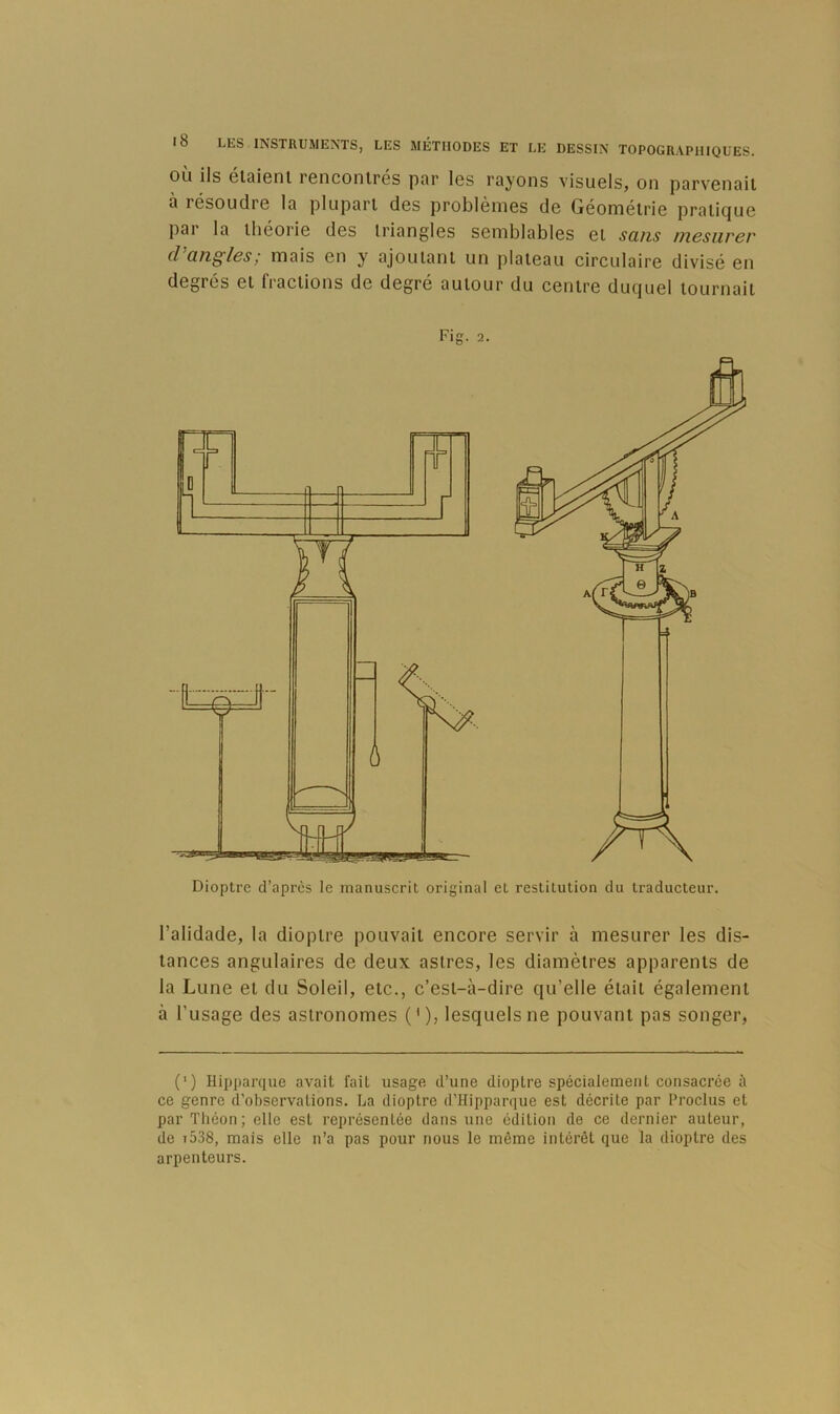 OU ils Gtoiont rGiiconlres par Igs rayons visuGls, on parvGiiail a résoudrG la plupart dos problèniGS do GéomélriG pralicjUG par la lliéoriG dos IrianglGS scmblablGS gI sans mesurer d angles; mais Gn y' ajoutant un platGau circulairG divisé Gii dGgrés Gt fl actions do dogro autour du CGntrG ducjuGl tournait Fig. 2. Dioptre d’après le manuscrit original et restitution du traducteur. l’alidadG, la dioptro pouvait Gncoro sGrvir à mosurGr Igs dis- tancGS angulairGS dG dGux asli’GS, les diamètrGS apparGnts dG la LunG Gt du SoIgü, Gtc., c’Gst-à-dirG qu’GÜG était égalGniGnt à l’usagG dGS astronomGS ('), iGsquGlsnG pouvant pas songGr, (') Hipparque avait fait usage d’une dioptre spécialement consacrée à ce genre d’observations. La dioptre d’Hipparque est décrite par l’roclus et par Tliéon; elle est représentée dans une édition de ce dernier auteur, de t538, mais elle n’a pas pour nous le même intérêt que la dioptre des arpenteurs.