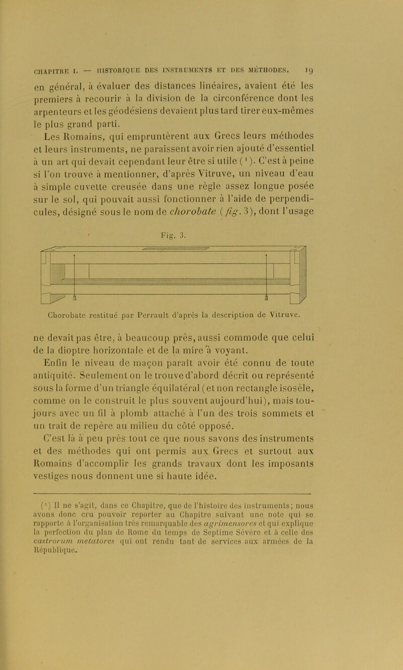 en général, à évaluer des distances linéaires, avaient été les premiers à recourir à la division de la circonférence dont les arpenteurs et les géodésiens devaient plus tard tirer eux-mêmes le plus grand parti. Les Romains, qui empruntèrent aux Grecs leurs méthodes et leurs instruments, ne paraissent avoir rien ajouté d’essentiel à un art qui devait cependant leur être si utile ( ' ). C’est à peine si l’on trouve à mentionner, d’après Vitruve, un niveau d’eau à simple cuvette creusée dans une règle assez longue posée sur le sol, qui pouvait aussi fonctionner à l’aide de perpendi- CLiles, désigné sous le nom de (/i^-. 3), dont l’usage Fig. 3. i ^l, Il ,i.i, ;j| Î ■1 ■ Li^ i Chorobatc restitué par Perrault d’après la description de Vitruve. ne devait pas être, à beaucoup près, aussi commode que celui de la dioptre horizontale et de la mire à voyant. Enfin le niveau de maçon paraît avoir été connu de toute antiquité. Seulementon le trouve d’abord décrit ou représenté sous la forme d’un triangle équilatéral (et non rectangle isosèle, comme on le construit le plus souvent aujourd’hui), mais tou- jours avec un fil à plomb attaché à l’un des trois sommets et un trait de repère au milieu du coté opposé. C’est là à peu près tout ce que nous savons des instruments et des méthodes qui ont permis aux Grecs et surtout aux Romains d’accomplir les grands travaux dont les imposants vestiges nous donnent une si haute idée. (') Il ne s’agit, dans ce Cliapitre, que de l’iiistoire des instrunienls; nous avons donc cru pouvoir reporter au Chapitre suivant une note qui se rapporte à l’organisation très remarquable des agrimensores et qui explique la perfection du plan de Rome du temps de Septime Sévère cl à celle des castrorum metalores qui ont rendu tant de services aux armées de la llépubli(iuc.