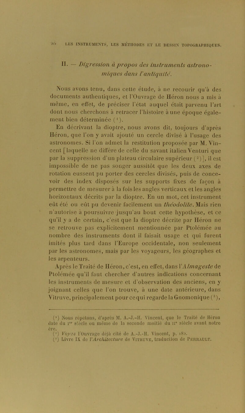 V.O JI- — Digression à propos des instruments astrono- miques dans Vantiquité. Nous avons lenii, dans celle élude, à ne recourir qu’à des docuinenls aulhenliques, ei l’Ouvrage de Héron nous a mis à même, en effel, de préciser l’élal auquel élail parvenu Tari doni nous cherchons à relracer l’hisloire aune époque égale- menl bien délerminée ( ' ). En décrivanl la dioplre, nous avons dil, loujours d’après Héron, que l’on y avaii ajoulé un cercle divisé à l’usage des asironomes. Si l’on admel la reslilulion proposée par M. Vin- ceni [laquelle ne diirère de celle du savani ilalienVeniuri que par la suppression d’un plaieau circulaire supérieur (-)], il esl impossible de ne pas songer aussilôi que les deux axes de rolalion eusseni pu porler des cercles divisés, puis de conce- voir des index disposés sur les supporis fixes de façon à permeilre de mesurer à la fois les angles verlicaux ei les angles horizonlaux décrils par la dioplre. En un mol, cel inslrumenl eûl élé ou eûl pu devenir facilemeni un théodolite. Mais rien n’aulorise à poursuivre jusqu’au boni celle hypolhèse, el ce qu’il y a de cerlain, c’esi que la dioplre décriie par Héron ne se relrouve pas explicilemeni menlionnée par Plolémée au nombre des inslrumenls donl il faisail usage el qui furenl imilés plus lard dans l’Europe occidenlale, non seulemeni par les asironomes, mais par les voyageurs, les géographes el les arpenieurs. Après le Trailé de Héron, c’esi, en efîel, dans VAlmageste de Plolémée qu’il faul chercher d’aulres indicalions concernanl les inslrumenls de mesure el d’observalion des anciens, en y joignanl celles que l’on irouve, à une dale anlérieure, dans Vilruve, principalcmenl pour cequi regarde la Gnomonique (^), (’) iNuus répcLoiis, d’apres M. A.-.I.-1I. Yiiicenl, que le Traité do Héron dale du i'' siècle ou même de la seconde moitié du n” siècle avant noire ère. (“) Foj'ojj ruuvrage déjà cité de A.-.].-H. Yincenl, p. 1S2. (^) Livre IX de VArchUecture de Vitruve, Iraduclion de Perrault.