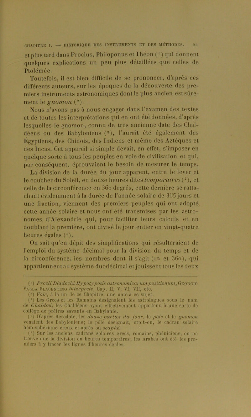 elplus lard clans Proclus, PhiloponuselThéon Ocjui donnent quelques explications un peu plus détaillées que celles de Ptolémée. Toutefois, il est bien difficile de se prononcer, d’après ces différents auteurs, sur les époques de la découverte des pre- miers instruments astronomiques dont le plus ancien est sûre- ment le gnomon (-). Nous n’avons pas à nous engager dans l’examen des textes et de toutes les interprétations qui en ont été données, d’après lesquelles le gnomon, connu de très ancienne date des Clial- déens ou des Babyloniens (^), l’aurait été également des Égyptiens, des Chinois, des Indiens et meme des Aztèques et des Incas. Cet appareil si simple devait, en effet, s’imposer en quelque sorte à tous les peuples en voie de civilisation el qui, par conséquent, éprouvaient le besoin de mesurer le temps. La division de la durée du jour apparent, entre le lever el le coucher du Soleil, en douze heures ûyVqs temporaires (^), et celle de la circonférence en 36o degrés, celle dernière se ratta- chant évidemment à la durée de l’année solaire de 365 jours et une fraction, viennent des premiers peuples qui ont adopté cette année solaire et nous ont été transmises par les astro- nomes d’Alexandrie qui, pour faciliter leurs calculs et en doublant la première, ont divisé le jour entier en vingt-quatre heures égales (). On sait qu’en dépit des simplifications qui résulteraient de l’emploi du système décimal pour la division du temps el de la circonférence, les nombres dont il s’agit (12 el 36o), qui appariienneniau système duodécimal cljouisseni tous les deux ( ' ) Procli Diadochi IlypoLyposis astrononiicarumpositionum, Georgio Vaela Placentino interprété, Gap. II, Y, VI, VII, etc. (“) Voir, à la lin île ce Chapitre, une note à ce sujet. (’) Les Grecs et les Romains désignaient les astrologues sous le nom de Chaldœi, les Chaldéens ayant efléctivement appartenu h une sorte de collège de prêtres savants en Bahylonie. {*) D’après Hérodote, les douze parties du jour, le pôle et le gnomon venaient des Babyloniens; le pôle désignait, croit-on, le cadran solaire hémisphérique creu.x ci-après ou scaphé. (®) Sur les anciens cadrans solaires grecs, romains, phéniciens, on ne trouve que la division en heures temporaires; les Arabes ont été les pre- miers à y tracer les lignes d'heures égales.