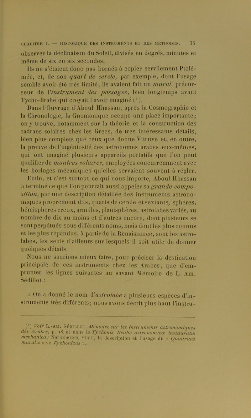 observer la déclinaison du Soleil, divisés en degrés, minutes et même de six en six secondes. Ils ne s’étaient donc pas bornés à copier servilement Ptolé- mée, et, de son quart de cercle, par exemple, dont l’usage semble avoir été très limité, ils avaient fait un mural, précur- seur de Vinstriiment des passages, bien longtemps avant Tyclio-lîrahé qui croyait l’avoir imaginé ('). Dans l’Ouvrage d’Aboul Hhassan, après la Cosmographie et la Chronologie, la Gnomonique occupe une place importante; on y trouve, notamment sur la théorie et la construction des cadrans solaires chez les Grecs, de très intéressants détails, bien plus complets que ceux que donne Vitruve et, en outre, la preuve de l’ingéniosité des astronomes arabes eux-mêmes, qui ont imaginé plusieurs appareils portatifs que l’on peut qualifier de montres solaires, employées concurremment avec les horloges mécaniques qu’elles servaient souvent à régler. Enfin, et c’est surtout ce qui nous importe, Aboul Hhassan a terminé ce que l’on pourrait aussi appeler sa grande compo- sition, par une description détaillée des instruments astrono- miques proprement dits, quarts de cercle et sextants, sphères, hémisphères creux, armilles, planisphères, astrolabes variés, au nombre de dix au moins et d’autres encore, dont plusieurs se sont perpétués sous ditférents noms, mais dont les plus connus et les plus répandus, à partir de la Renaissance, sont les astro- labes, les seuls d’ailleurs sur lesquels il soit utile de donner quelques détails. Nous ne saurions mieux faire, pour préciser la destination principale de ces instruments chez les Arabes, que d’em- prunter les lignes suivantes au savant Mémoire de L.-Am. Sédillot ; « On a donné le nom d'astrolabe à plusieurs espèces d’in- struments très différents; nous avons décrit plus haut l’instru- (') Voir L.-Am. Sédillot, Mémoire sur les instruments astronomiques des Arabes, p. i8, et dans la Tychonis IJrahe astronomicœ instauratœ mechanica; Norinbergæ, MDCir, la description et l’usage du « Quadrans muralis sive 7j'cho/iicus ».