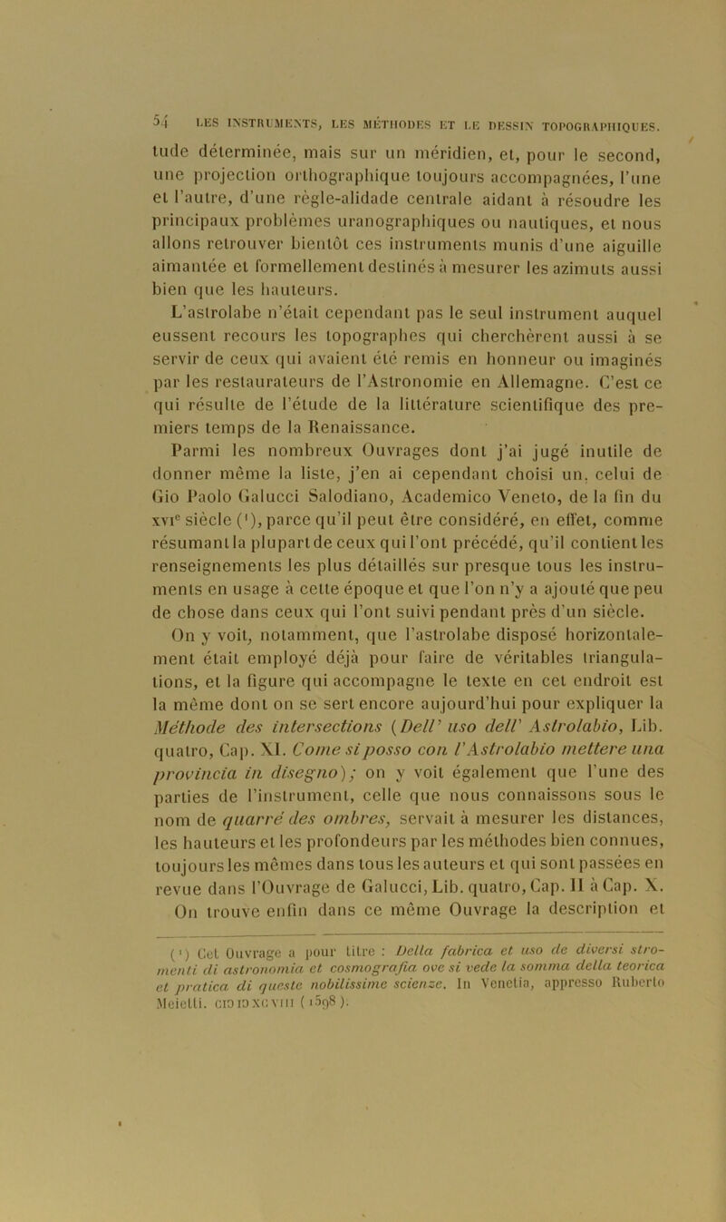 Inde déterminée, mais sur un méridien, et, pour le second, une projection orthographique toujours accompagnées, Tune et l’autre, d’une règle-alidade centrale aidant à résoudre les principaux problèmes uranographiques ou nautiques, et nous allons retrouver bientôt ces instruments munis d’une aiguille aimantée et formellement destinés à mesurer les azimuts aussi bien que les hauteurs. L’astrolabe n’était cependant pas le seul instrument auquel eussent recours les topographes qui cherchèrent aussi à se servir de ceux qui avaient été remis en honneur ou imaginés par les restaurateurs de l’Astronomie en Allemagne. C’est ce qui résulte de l’étude de la littérature scientifique des pre- miers temps de la Kenaissance. Parmi les nombreux Ouvrages dont j’ai jugé inutile de donner même la liste, j’en ai cependant choisi un. celui de Cio Paolo (îalucci Salodiano, Academico Veneto, de la fin du xvi® siècle ('), parce qu’il peut être considéré, en effet, comme résumant la plupart de ceux qui l’ont précédé, qu’il contient les renseignements les plus détaillés sur presque tous les instru- ments en usage à cette époque et que l’on n’y a ajouté que peu de chose dans ceux qui l’ont suivi pendant près d’un siècle. On y voit, notamment, que l’astrolabe disposé horizontale- ment était employé déjà pour faire de véritables triangula- tions, et la figure qui accompagne le texte en cet endroit est la même dont on se sert encore aujourd’hui pour expliquer la Méthode des intersections {DelV iiso delV Astrolabio, Lib. quatre. Cap. XI. Corne siposso con CAstrolabio mettere iina provincia in disegno); on y voit également que l’une des parties de l’instrument, celle que nous connaissons sous le nom de qiiarré des ombres, servait à mesurer les distances, les hauteurs et les profondeurs par les méthodes bien connues, toujours les mêmes dans tous les auteurs et qui sont passées en revue dans l’Ouvrage de Galucci, Lib. quatre. Cap. 11 à Cap. X. On trouve enfin dans ce même Ouvrage la description et (') Gel Ouvrage a pour titre : Delta fabrica et uso de diversi stro- menti di astrouomia et cosmografia ove si vede la somma délia teorica et pratica di queste nobilissime scienze. In Vcnclin, appresso Rubcrlo .Meictli. CIO 10 XG VIII ( i5ç)8 ).