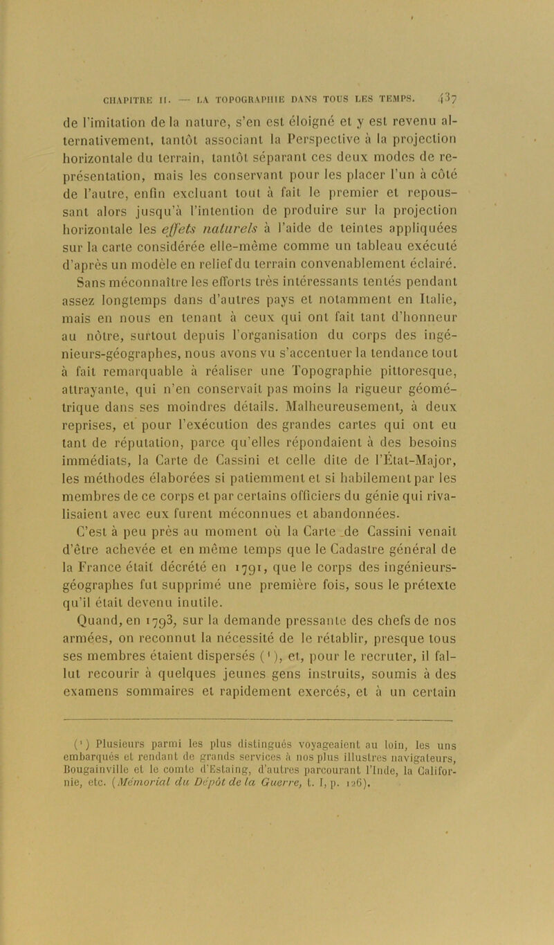 de l’imilalion delà nature, s’en est éloigné et y est revenu al- ternativement, tantôt associant la Perspective à la projection horizontale du terrain, tantôt séparant ces deux modes de re- présentation, mais les conservant pour les placer l’un à côté de l’autre, enfin excluant tout à fait le premier et repous- sant alors jusqu’à l’intention de produire sur la projection horizontale les effets naturels à l’aide de teintes appliquées sur la carte considérée elle-même comme un tableau exécuté d’après un modèle en relief du terrain convenablement éclairé. Sans méconnaître les efforts très intéressants tentés pendant assez longtemps dans d’autres pays et notamment en Italie, mais en nous en tenant à ceux qui ont fait tant d’honneur au nôtre, surtout depuis l’organisation du corps des ingé- nieurs-géographes, nous avons vu s’accentuer la tendance tout à fait remarquable à réaliser une Topographie pittoresque, attrayante, qui n’en conservait pas moins la rigueur géomé- trique dans ses moindres détails. Malheureusement, à deux reprises, et pour l’exécution des grandes cartes qui ont eu tant de réputation, parce qu’elles répondaient à des besoins immédiats, la Carte de Cassini et celle dite de l’État-Major, les méthodes élaborées si patiemment et si habilement par les membres de ce corps et par certains officiers du génie qui riva- lisaient avec eux furent méconnues et abandonnées. C’est à peu près au moment où la Carte Me Cassini venait d’être achevée et en même temps que le Cadastre général de la France était décrété en 1791, que le corps des ingénieurs- géographes fut supprimé une première fois, sous le prétexte qu’il était devenu inutile. Quand, en 1798, sur la demande pressante des chefs de nos armées, on reconnut la nécessité de le rétablir, presque tous ses membres étaient dispersés (' ), et, pour le recruter, il fal- lut recourir à quelques jeunes gens instruits, soumis à des examens sommaires et rapidement exercés, et à un certain (’) Plusieurs parmi les plus distingués voyageaient au loin, les uns embarqués et rendant de grands services à nos plus illustres navigateurs, Bougainville et le comte d'Estaing, d’autres parcourant l’Inde, la Califor- nie, etc. {Mémorial du Dépôt de la Guerre, t. I, p. 126).