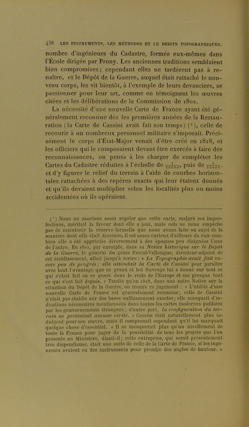 nombre d’ingénieurs du Cadastre^ formés eux-mêmes dans l’École dirigée par Prony. Les anciennes traditions semblaient bien compromises ; cependant elles ne tardèrent pas à re- naître, et le Dépôt de la Guerre, auquel était rattaché le nou- veau corps, les vit bientôt, à l’exemple de leurs devanciers, se passionner pour leur art, comme en témoignent les œuvres citées et les délibérations de la Commission de 1802. La nécessité d’une nouvelle Carte de France ayant été gé- néralement reconnue dès les premières années de la Restau- ration (la Carte de Cassini avait fait son temps) {'), celle de recourir à un nombreux personnel militaire s’imposait. Préci- sément le corps d’État-Major venait d’être créé en 1818, et les officiers qui le composaient devant être exercés à faire des reconnaissances, on pensa à les charger de compléter les Cartes du Cadastre réduites à l’échelle de âiwüj P^is de tôoTô- et d’y figurer le relief du terrain à l’aide de courbes horizon- tales rattachées à des repères exacts qui leur étaient donnés et qu’ils devaient multiplier selon les localités plus ou moins accidentées où ils opéraient. (') Nous ne saurions assez répéter que cette carte, malgré ses imper- fections, méritait la faveur dont elle a joui, mais cela ne nous empêche pas de maintenir la réserve formelle que nous avons faite au sujet de la manière dont elle était dessinée. Il est assez curieux d'ailleurs de voir com- bien elle a été appréciée diversement à des époques peu éloignées l’une de l’autre. En 1802, par exemple, dans sa Notice historique sur le Dépôt de la Guerre, le général du génie Pascal-Vallongue, directeur-adjoint de cet établissement, allait jusqu’à écrire : « La Topographie avait fait en- core peu de progrès ; elle attendait la Carte de Cassini pour paraître avec tout l’avantage que ce grand et bel Ouvrage lui a donné sur tout ce qui s’était fait en ce genre dans le reste de l’Europe et sur presque tout ce qui s’est fait depuis. » Tandis qu'en 1828, dans une autre Notice sur la situation du Dépôt de la Guerre, on trouye ce jugement : « L’utilité d’une nouvelle Carte de France est généralement reconnue; celle de Cassini n’était pas établie sur des bases suffisamment exactes; elle manquait d’in- dications nécessaires mentionnées dans toutes les cartes modernes publiées par les gouvernements étrangers; d’autre part, la configuration du ter- rain ne présentait aucune vérité. » Cassini était naturellement plus in- dulgent pour son œuvre, mais il comprenait cependant qu’il lui manquait quelque chose d’essentiel. « Il ne manquerait plus qu'un nivellement de toute la France pour juger de la possibilité de tous les projets que l’on présente au Ministère, disait-il; cette entreprise, qui serait présentement très dispendieuse, était une suite de celle de la Carte de France, si les ingé- nieurs avaient eu des instruments pour prendre des angles de hauteur. »