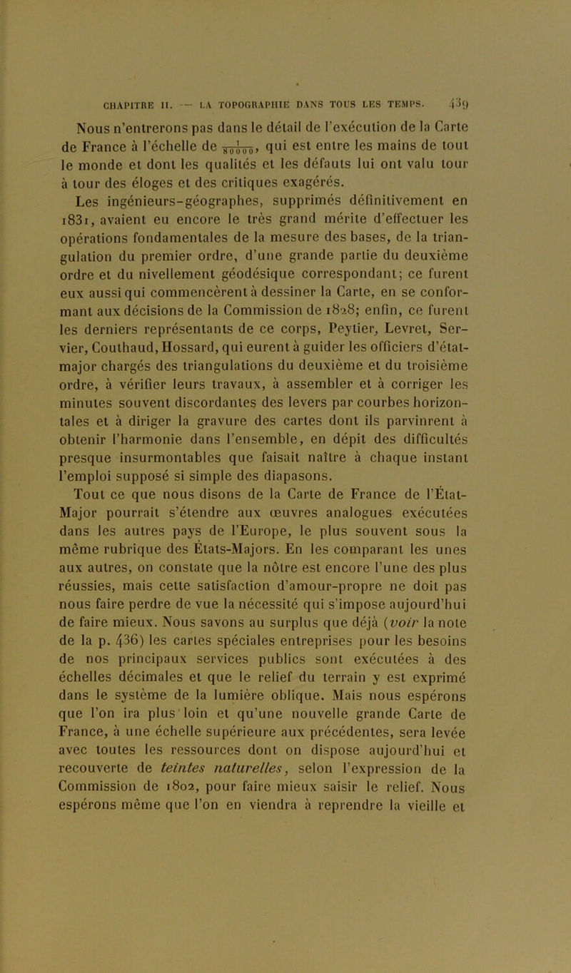 Nous n’enlrerons pas dans le détail de l’exécution de la Carte de France à l’échelle de tôtôô» Q^ii ^®t entre les mains de tout le monde et dont les qualités et les défauts lui ont valu tour à tour des éloges et des critiques exagérés. Les ingénieurs-géographes, supprimés définitivement en i83i, avaient eu encore le très grand mérite d’effectuer les opérations fondamentales de la mesure des bases, de la trian- gulation du premier ordre, d’une grande partie du deuxième ordre et du nivellement géodésique correspondant; ce furent eux aussi qui commencèrent à dessiner la Carte, en se confor- mant aux décisions de la Commission de 18-28; enfin, ce furent les derniers représentants de ce corps, Peytier, Levret, Ser- vier, Couthaud, Hossard, qui eurent à guider les officiers d’état- major chargés des triangulations du deuxième et du troisième ordre, à vérifier leurs travaux, à assembler et à corriger les minutes souvent discordantes des levers par courbes horizon- tales et à diriger la gravure des cartes dont ils parvinrent à obtenir l’harmonie dans l’ensemble, en dépit des difficultés presque insurmontables que faisait naître à chaque instant l’emploi supposé si simple des diapasons. Tout ce que nous disons de la Carte de France de l’État- Major pourrait s’étendre aux œuvres analogues exécutées dans les autres pays de l’Europe, le plus souvent sous la même rubrique des États-Majors. En les comparant les unes aux autres, on constate que la notre est encore l’une des plus réussies, mais cette satisfaction d’amour-propre ne doit pas nous faire perdre de vue la nécessité qui s’impose aujourd’hui de faire mieux. Nous savons au surplus que déjà {voir la note de la p. 436) les caries spéciales entreprises pour les besoins de nos principaux services publics sont exécutées à des échelles décimales et que le relief du terrain y est exprimé dans le système de la lumière oblique. Mais nous espérons que l’on ira plus'loin et qu’une nouvelle grande Carte de France, à une échelle supérieure aux précédentes, sera levée avec toutes les ressources dont on dispose aujourd’hui et recouverte de teintes naturelles, selon l’expression de la Commission de 1802, pour faire mieux saisir le relief. Nous espérons même que l’on en viendra à reprendre la vieille et