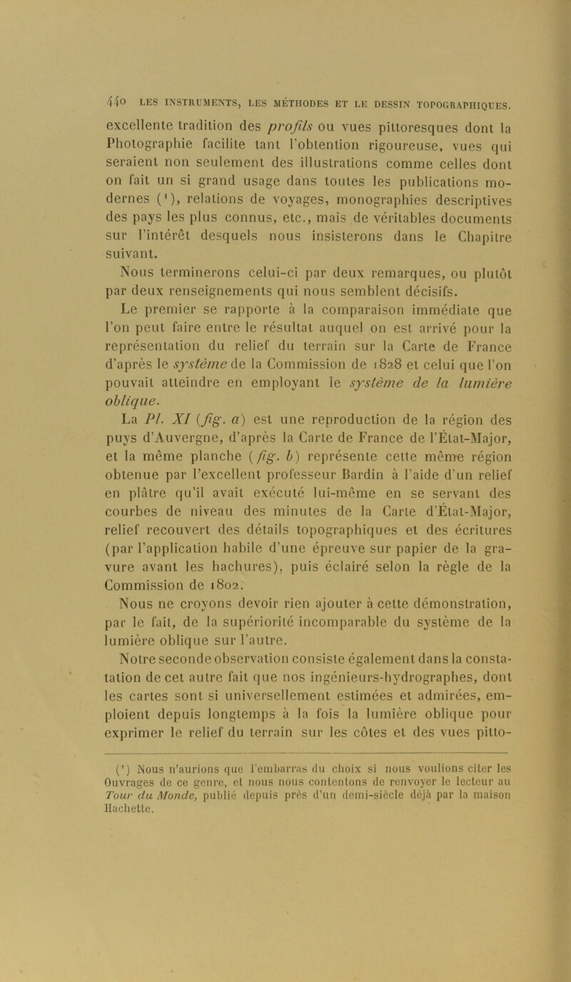 excellente tradition des profils ou vues pittoresques dont la Photographie facilite tant l’obtention rigoureuse, vues qui seraient non seulement des illustrations comme celles dont on fait un si grand usage dans toutes les publications mo- dernes (*)> relations de voyages, monographies descriptives des pays les plus connus, etc., mais de véritables documents sur l’intérêt desquels nous insisterons dans le Chapitre suivant. Nous terminerons celui-ci par deux remarques, ou plutôt par deux renseignements qui nous semblent décisifs. Le premier se rapporte à la comparaison immédiate que l’on peut faire entre le résultat auquel on est arrivé pour la représentation du relief du terrain sur la Carte de France d’après le système Ae, la Commission de 1828 et celui que l’on pouvait atteindre en employant le système de la lumière oblique. La PI. XI {fig. a) est une reproduction de la région des puys d’Auvergne, d’après la Carte de France de l’État-Major, et la même planche {/ig. b) représente cette même région obtenue par l’excellent professeur Bardln à l’aide d’un relief en plâtre qu’il avait exécuté lui-même en se servant des courbes de niveau des minutes de la Carte d’État-Major, relief recouvert des détails topographiques et des écritures (par l’application habile d’une épreuve sur papier de la gra- vure avant les hachures), puis éclairé selon la règle de la Commission de 1802, Nous ne croyons devoir rien ajouter à cette démonstration, par le fait, de la supériorité incomparable du système de la lumière oblique sur l’autre. Notre seconde observation consiste également dans la consta- tation de cet autre fait que nos ingénieurs-hydrographes, dont les cartes sont si universellement estimées et admirées, em- ploient depuis longtemps à la fois la lumière oblique pour exprimer le relief du terrain sur les côtes et des vues pitto- (’) Mous n’aurions que reinbarras du choix si nous voulions citer les Ouvrages de ce genre, et nous nous contentons de renvoyer le lecteur au Tour du Monde, publié depuis près d’un demi-siècle déjà par la maison Hachette.