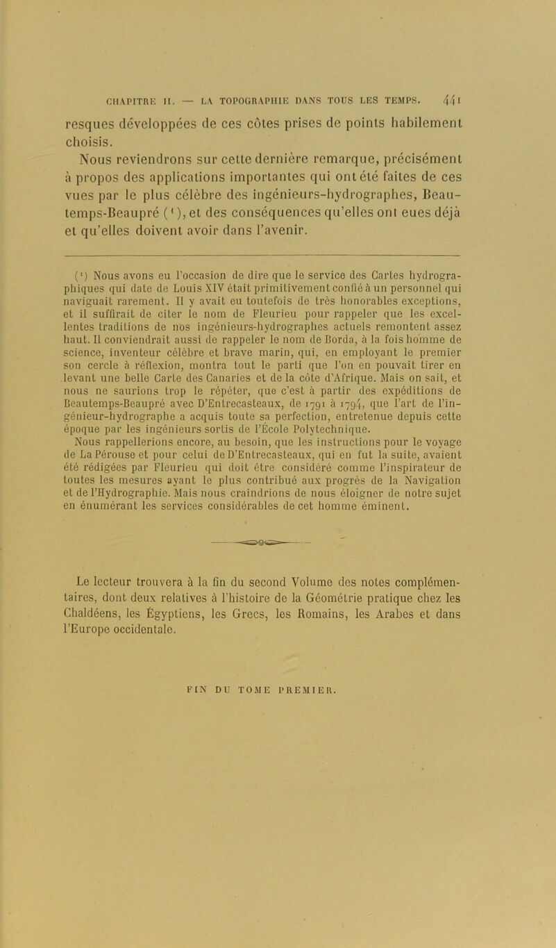 resques développées de ces côtes prises de points habilement choisis. Nous reviendrons sur cette dernière remarque, précisément à propos des applications importantes qui ont été faites de ces vues par le plus célèbre des ingénieurs-hydrographes, Beau- temps-Beaupré (' ), et des conséquences qu’elles onl eues déjà et qu’elles doivent avoir dans l’avenir. (') Nous avons eu l’occasion de dire que le service des Cartes hydrogra- phiques qui date de Louis XIV était primitivement confié à un personnel qui naviguait rarement. Il y avait eu toutefois de très honorables exceptions, et il suffirait de citer le nom de Fleurieu pour rappeler que les excel- lentes traditions de nos ingénieurs-hydrographes actuels remontent assez haut. Il conviendrait aussi de rappeler le nom de Borda, à la fois homme de science, inventeur célèbre et brave marin, qui, en employant le premier son cercle à réflexion, montra tout le parti que l’on en pouvait tirer en levant une belle Carte des Canaries et de la côte d’Afrique. Mais on sait, et nous ne saurions trop le répéter, que c’est à partir des expéditions de Beautemps-Beaupré avec D’Entrecasteaux, de 1791 à 1794, que l’art de l’in- génieur-hydrographe a acquis toute sa perfection, entretenue depuis cette époque par les ingénieurs sortis de l’École Polytechnique. Nous rappellerions encore, au besoin, que les instructions pour le voyage de La Pérouse et pour celui de D’Entrecasteaux, qui en fut la suite, avaient été rédigées par Fleurieu qui doit être considéré comme l’inspirateur de toutes les mesures ayant le plus contribué aux progrès de la Navigation et de l’Hydrographie. Mais nous craindrions de nous éloigner de notre sujet en énumérant les services considérables de cet homme éminent. Le lecteur trouvera à la fin du second Volume des notes complémen- taires, dont deux relatives à l’histoire de la Géométrie pratique chez les Chaldéens, les Égyptiens, les Grecs, les Romains, les Arabes et dans l’Europe occidentale. FIN DU TOME l’REMIEU.