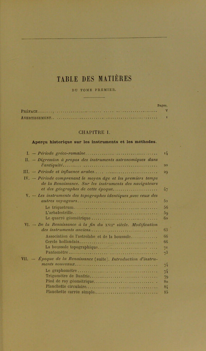 TABLE DES MATIÈRES DU TOME PREMIER. Pages. Préface Avertissement ‘ CHAPITRE I. Aperçu historique sur les instruments et les méthodes. I. — Période gréco-romaine i4 II. — Digression à propos des instruments astronomiques dans l’antiquité ao III. — Période et influence arabes ag IV. — Période comprenant le moyen dge et les premiers temps de la Renaissance. Sur les instruments des navigateurs et des géographes de cette époque 4? V. — Les instruments des topographes identiques jivec ceux des autres voyageurs 5a Le Iriquetrum 56 L’arbalestrille 5g Le quarré géomélrique 6o VI. — De la Renaissance à la fln du xvir siècle. Modiflcation des instruments anciens 63 Association de l’astrolabe et de la boussole 66 Cercle hollandais 66 La boussole topographique 71 Pantomètre 78 Vil. — Époque de la Renaissance {s\x\\.e). Introduction d’instru- ments nouveaux 74 Le graphomètre 74 Trigomètre de Danfrie 7g Pied de roy géométrique 80 Planchette circulaire 84 Planchette carrée simple 85