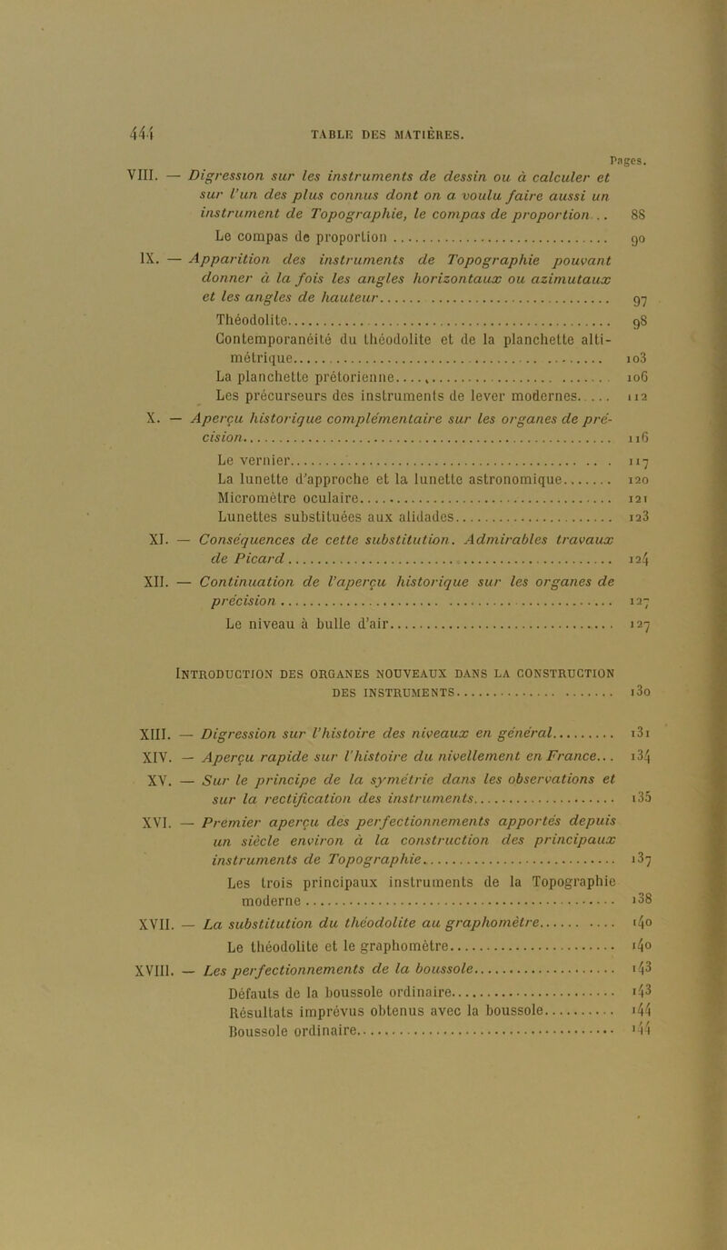 Pngcs. VIII. — Digression sur les instruments de dessin ou à calculer et sur l’un des plus connus dont on a. voulu faire aussi un instrument de Topographie, le compas de proportion... 88 Le compas de proporlion go IX. — Apparition des instruments de Topographie pouvant donner à la fois les angles horizontaux ou azimutaux et les angles de hauteur 97 Théodolite 98 Contemporanéité du théodolite et de la planchette alti- métrique io3 La planchette prétorienne 106 Les précurseurs des instruments de lever modernes 112 X. — Aperçu historique complémentaire sur les organes de pré- cision 116 Le vernler 117 La lunette d'approche et la lunette astronomique 120 Micromètre oculaire 121 Lunettes substituées aux alidades 128 XI. — Conséquences de cette substitution. Admirables travaux de Picard 124 XII. — Continuation de l’aperçu historique sur les organes de précision 127 Le niveau à bulle d’air 127 Introduction des organes nouveaux dans la construction DES instruments l3o XIII. — Digression sur l’histoire des niveaux en général XIV. — Aperçu rapide sur l'histoire du nivellement en France... XV. — Sur le principe de la symétrie dans les observations et sur la rectification des instruments XVI. — Premier aperçu des perfectionnements apportés depuis un siècle environ à la construction des principaux instruments de Topographie Les trois principaux instruments de la Topographie moderne XVII. — La substitution du théodolite au graphomètre Le théodolite et le graphomètre XVIIl. — Les perfectionnements de la boussole Défauts de la boussole ordinaire Résultats imprévus obtenus avec la boussole boussole ordinaire i3i 134 135 187 i38 i4o i4o .43 143 .44