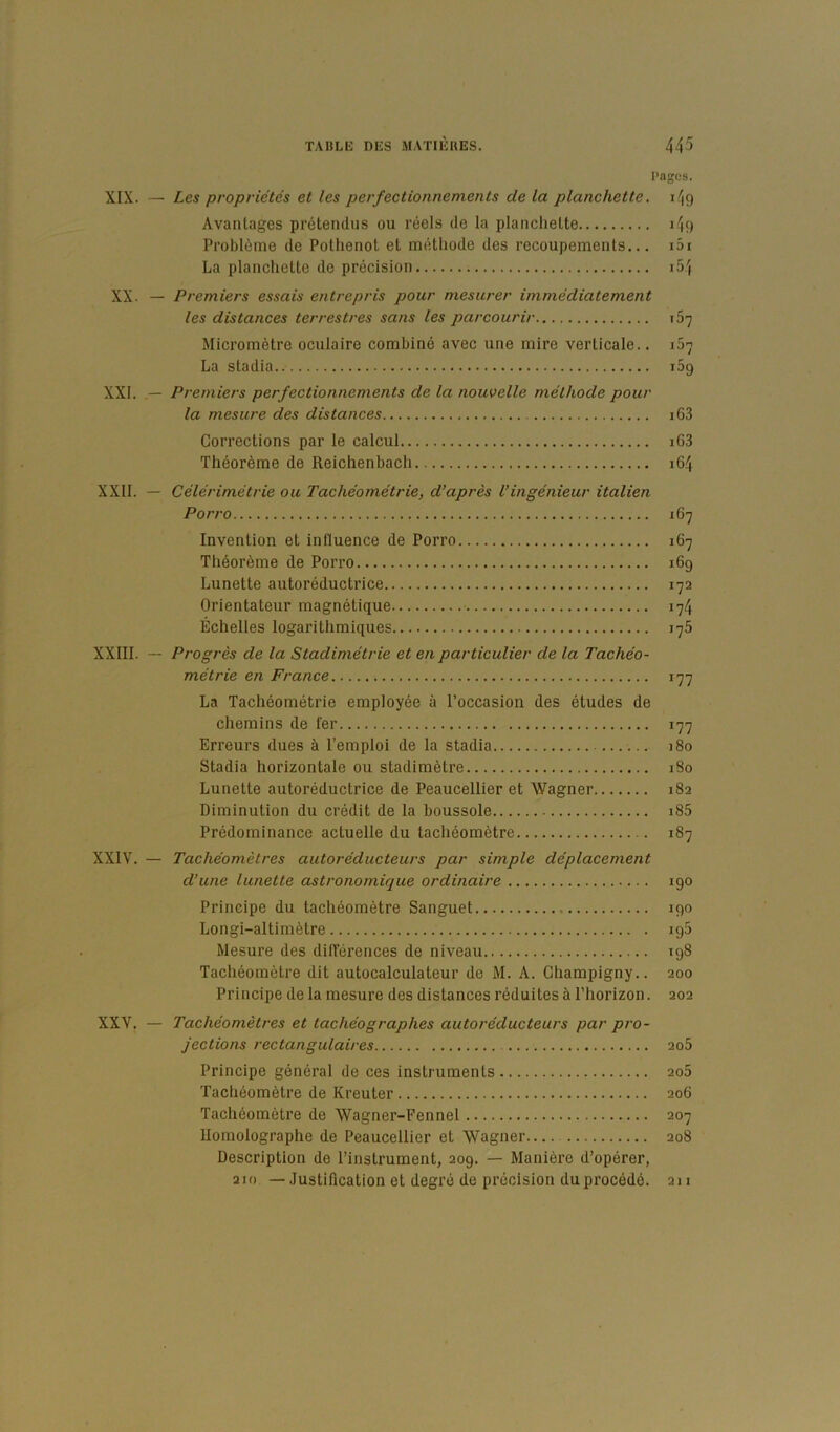 Pages. XIX. — Les propriétés et les perfectionnements de la planchette. 149 Avantages prétendus ou réels de la planchette 149 Problème de Pothenot et métliode des recoupements... i5i La plancliette de précision i54 XX. — Premiers essais entrepris pour mesurer immédiatement les distances terrestres sans les parcourir 167 Micromètre oculaire combiné avec une mire verticale.. 167 La stadia.. 169 XXI. — Premiers perfectionnements de la nouvelle méthode pour la mesure des distances i63 Corrections par le calcul i63 Théorème de Reichenbacli 164 XXII. — Célérimétrie ou Tachéométrie, d’après l’ingénieur italien Porro 167 Invention et influence de Porro 167 Théorème de Porro 169 Lunette autoréductrice 172 Orientateur magnétique 174 Échelles logarithmiques 175 XXIII. — Progrès de la Stadimétrie et en particulier de la Tachéo- métrie en France 177 La Tachéométrie employée à l’occasion des études de chemins de fer 177 Erreurs dues à l’emploi de la stadia 180 Stadia horizontale ou stadimètre 180 Lunette autoréductrice de Peaucellier et Wagner 182 Diminution du crédit de la boussole i85 Prédominance actuelle du tachéomètre 187 XXIV. — Tachéomètres autoréducteurs par simple déplacement d’une lunette astronomique ordinaire 190 Principe du tachéomètre Sanguet 190 Longi-altimètre 195 Mesure des düTérences de niveau 198 Tachéomètre dit autocalculateur de M. A. Ghampigny.. 200 Principe de la mesure des distances réduites à l'horizon. 202 XXV. — Tachéomètres et tachéographes autoréducteurs par pro- jections rectangulaires 2o5 Principe général de ces instruments 206 Tachéomètre de Kreuter 206 Tachéomètre de Wagner-Fennel 207 Uomolographe de Peaucellier et Wagner 208 Description de l’instrument, 209. — Manière d’opérer, 210 — Justification et degré de précision du procédé. 2n
