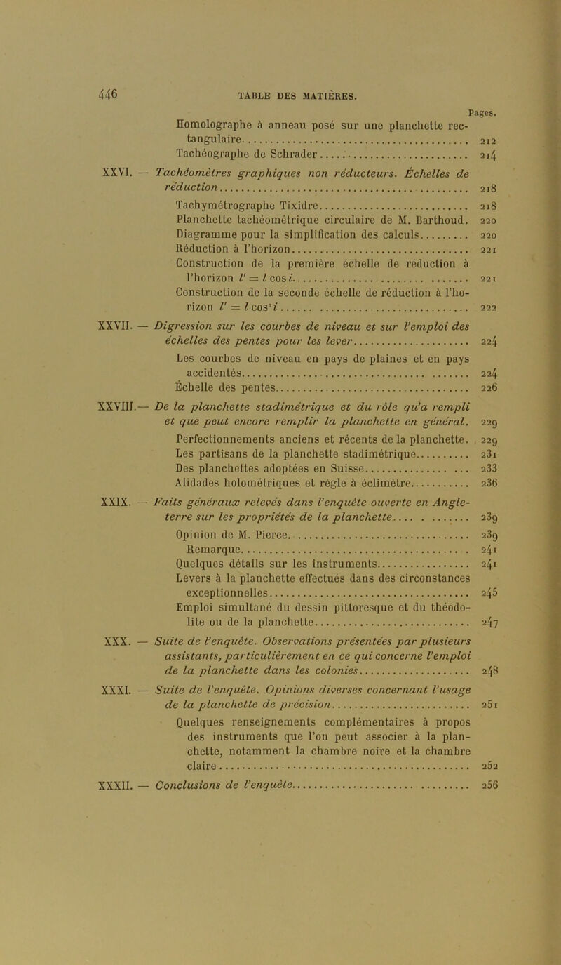 Pages. Homolographe à anneau posé sur une planchette rec- tangulaire 212 Tachéographe de Schrader 214 XXVI. — Tachéomètres graphiques non réducteurs. Échelles de réduction 218 Tachymétrograplie Tixidre 218 Planchette tachéométrique circulaire de M. Barthoud. 220 Diagramme pour la simplification des calculs 220 Réduction à l’horizon 221 Construction de la première échelle de réduction à l’horizon V =.1 cosi 221 Construction de la seconde échelle de réduction à l’ho- rizon V = l cos’J 222 XXVII. — Digression sur les courbes de niveau et sur l’emploi des échelles des pentes pour les lever 224 Les courbes de niveau en pays de plaines et en pays accidentés 224 Échelle des pentes 226 XXVIII.— De la planchette stadimétrique et du rôle qu’a rempli et que peut encore remplir la planchette en général. 229 Perfectionnements anciens et récents de la planchette. 229 Les partisans de la planchette stadimétrique 281 Des planchettes adoptées en Suisse 288 Alidades holométriques et règle à éclimètre 286 XXIX. — Faits généraux relevés dans l’enquête ouverte en Angle- terre sur les propriétés de la planchette 289 Opinion de M. Pierce. 289 Remarque 241 Quelques détails sur les instruments 241 Levers à la planchette effectués dans des circonstances exceptionnelles 245 Emploi simultané du dessin pittoresque et du théodo- lite ou de la planchette 247 XXX. — Suite de l’enquête. Observations présentées par plusieurs assistants, particulièrement en ce qui concerne l’emploi de la planchette dans les colonies 248 XXXI. — Suite de l’enquête. Opinions diverses concernant l’usage de la planchette de précision 281 Quelques renseignements complémentaires à propos des instruments que l’on peut associer à la plan- chette, notamment la chambre noire et la chambre claire 282 XXXII. — Conclusions de l’enquête 286