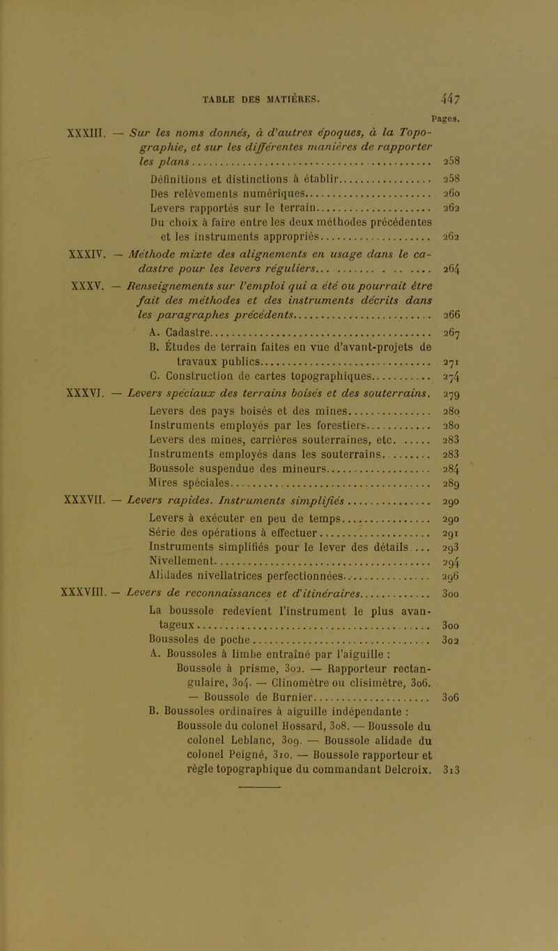 Pages. XXXIII. — Sur les noms donnés, à d’autres époques, à la Topo- graphie, et sur les différentes manières de rapporter les plans 258 ûêfinilions et distinctions à établir 268 Des relèvements numériques 260 Levers rapportés sur le terrain 262 Du choix à faire entre les deux méthodes précédentes et les instruments appropriés 262 XXXIV. — Méthode mixte des alignements en usage dans le ca- dastre pour les levers réguliers XXXV. — Renseignements sur l’emploi qui a été ou pourrait être fait des méthodes et des instruments décrits dans les paragraphes précédents A. Cadastre B. Études de terrain faites en vue d’avant-projets de travaux publics G. Construction de cartes topographiques XXXVI. — Levers spéciaux des terrains boisés et des souterrains. Levers des pays boisés et des mines Instruments employés par les forestiers Levers des mines, carrières souterraines, etc Instruments employés dans les souterrains. Boussole suspendue des mineurs Mires spéciales XXXVII. — Levers rapides. Instruments simplifiés Levers à exécuter en peu de temps Série des opérations à effectuer Instruments simplifiés pour le lever des détails Nivellement Alidades nivellatrices perfectionnées.. XXXVIII. — Levers de reconnaissances et d'itinéraires La boussole redevient l’instrument le plus avan- tageux Boussoles de poche A. Boussoles à limbe entraîné par l’aiguille : Boussole à prisme, 3o2. — Rapporteur rectan- gulaire, 3o4. — Clinomètre ou clisimètre, 3o6. — Boussole de Burnier B. Boussoles ordinaires à aiguille indépendante : Boussole du colonel Hossard, 3o8. — Boussole du colonel Leblanc, 309. — Boussole alidade du colonel Peigné, 3io. — Boussole rapporteur et règle topographique du commandant Delcroix. 264 266 267 271 274 279 280 280 283 283 284 289 290 290 291 293 294 296 3oo 3oo 3o2 3o6 3i3
