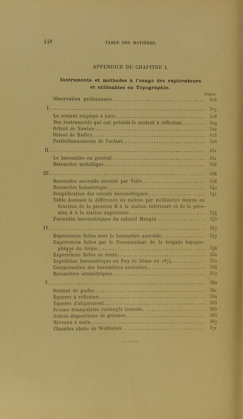 APPENDICE DU CHAPITRE I. Instruments et méthodes à Pusage des explorateurs et utilisables en Topographie. Pages. Observation préliminaire 3i6 1 3i'7 Le sextant employé à terre 3i8 Des instruments qui ont précédé le sextant à réflexion 3ig Octant de Newton 322 Octant de Hadley 323 Perfectionnements de l’octant 32G II 33i Le baromètre en général 331 Baromètre métallique 336 III 338 Baromètre anéroïde inventé par Vidie 338 Baromètre holostérique 34o Simplification des calculs barométriques 341 Table donnant la différence en mètres par millimètre moyen en fonction de la pression H à la station inférieure et de la pres- sion h à la station supérieure 344 Formules barométriques du colonel Mangin 345 IV 347 Expériences faites avec le baromètre anéroïde 347 Expériences faites par le Commandant de la brigade topogra- phique du Génie 348 Expériences faites en roule 35o Expédition barométrique au Puy de Dôme en 1874 352 Compensation des baromètres anéroïdes 356 Baromètres orométriques 357 V 36o Sextant de poche 36i Équerre à réflexion 362 Équerre d’alignement 363 Prisme triangulaire rectangle isoscèle 365 Autres dispositions de prismes 365 Niveaux à main 367 Chambre claire de Wollaston 371