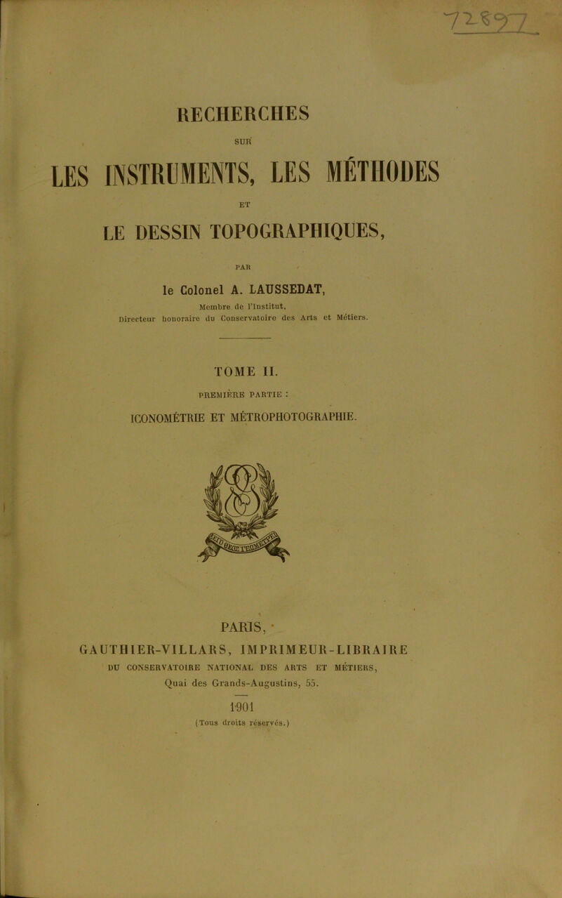 TLÎ2IZ RECHERCHES SUR' LE DESSIN TOPOGRAPHIQUES, le Colonel A. LAUSSEDAT, Membre (le l’Institut, Directeur honoraire du Conservatoire des Arts et Métiers. TOME IL PREMIÈRE PARTIE : ICONOMÉTRIE ET MÉTROPHOTOGRAPHIE. 1 ‘ PARIS, * GAUTI1IER-VILLARS, IMPRIMEUR-LIBRAIRE DU CONSERVATOIRE NATIONAL DES ARTS ET MÉTIERS, Quai des Grands-Augustins, 55. 1901 (Tous droits réservés.)
