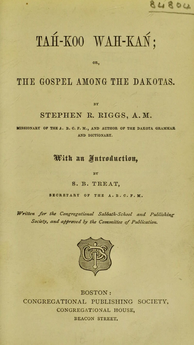 WAR-JiM; OR, THE GOSPEL AMONG THE DAKOTAS. BY STEPHEN R. RIGGS, A. M. MISSIONARY OP THEi. B. C. F. M., AND AUTHOR OP THE DAKOTA GRAMMAR AND DICTIONARY. BY S. B. TREAT, BEOEETAKY OF THE A.B.O.F.M. Written for the Congres^ational Sahhath-Sckool and Puilishin^ Society, and approved by the Committee of Publication. BOSTON: CONGREGATIONAL PUBLISHING SOCIETY, CONGREGATIOMAL HOUSE, BEACON STREET.